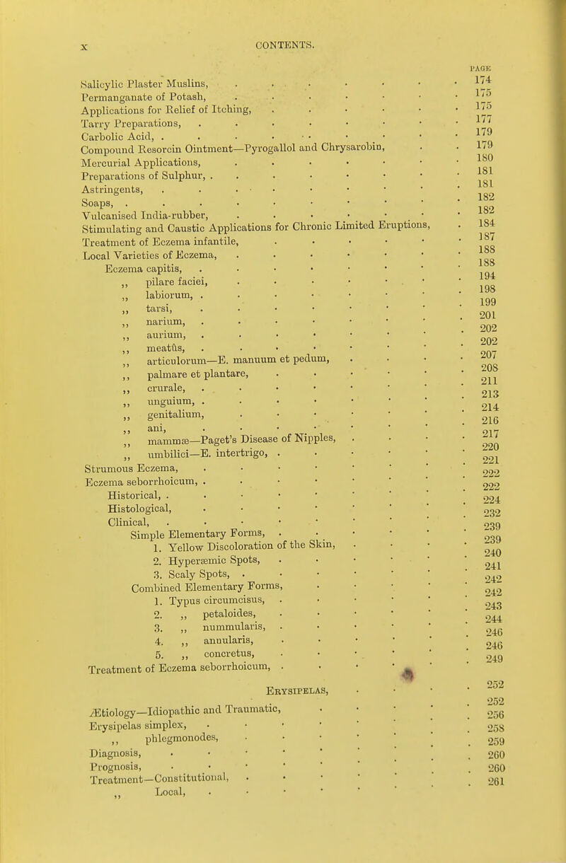 Salicylic Plaster Muslins, .... Permanganate of Potash, .... Applications for Belief of Itching, Tarry Preparations, . Carholic Acid, . . . ... . Compound Resorcin Ointment—Pyrogallol and Chrysarohin Mercurial Applications, . Preparations of Sulphur, ... • Astringents, . . ... Soaps, Vulcanised India-rubher, Stimulating and Caustic Applications for Chronic Limited Er Treatment of Eczema infantile, Local Varieties of Eczema, Eczema capitis, . ,, pilare faciei, labiorum, . „ tarsi, . ,, narium, . ,, aurium, . ,, meatus, . ,, articulorum—E. manuum et pedum, ,, palmare et plantare, ,, crurale, . . ,, unguium, . ,, genitalium, ,, ani, . ■ • • „ mammffi—Paget's Disease of Nipples, „ umbilici—E. intertrigo, . Strumous Eczema, . Eczema seborrhoicum, . • • Historical, . Histological, . Clinical, . Simple Elementary Forms, . 1. Yellow Discoloration of the Skin, 2. Hyperffimic Spots, 3. Scaly Spots, . Combined Elementary Forms, 1. Typus circumcisus, 2. ,, petaloides, 3. ,, nummularis, 4. ,, annularis, 5. ,, concretus, Treatment of Eczema seborrhoicum, . Erysipelas, /Etiology—Idiopathic and Traumatic Erysipelas simplex, ,, phlegmonodes, Diagnosis, Prognosis, Treatment—Constitutional, Local, uptions,