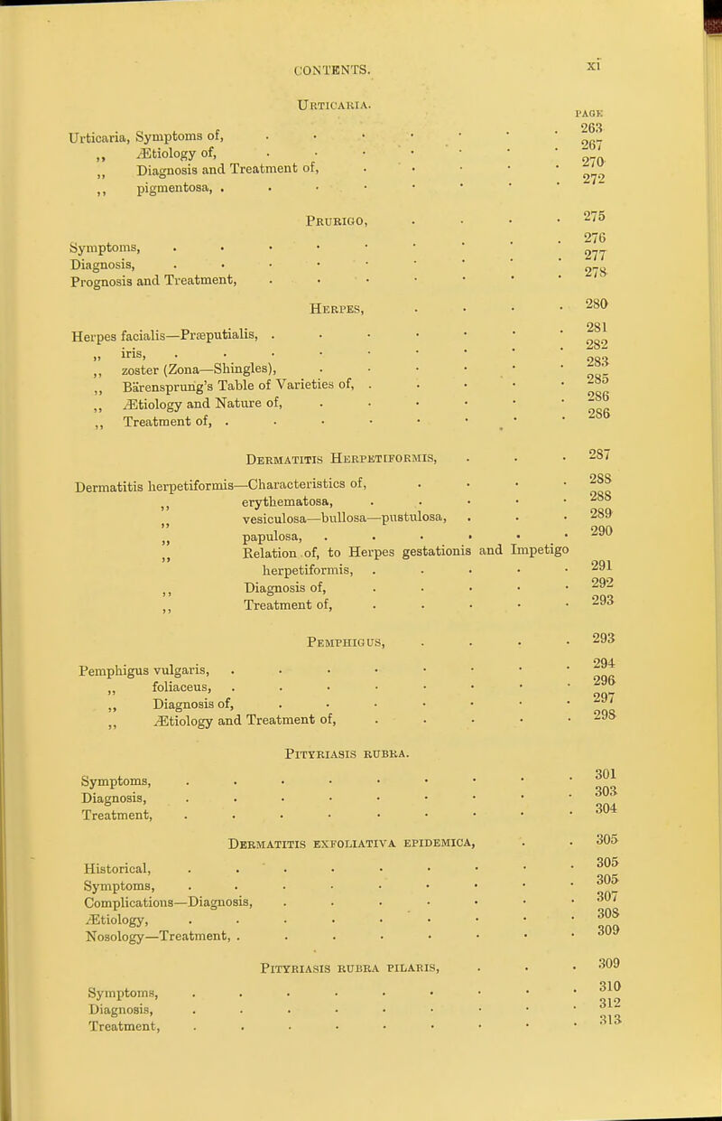 Urticaria. Urticaria, Symptoms of, ,, iEtiology of, Diagnosis and Treatment of, ,, pigmentosa, . Symptoms, Diagnosis, Prognosis and Treatment, Prurigo, Herpes, Herpes facialis—Praputialis, . „ iris, . ,, zoster (Zona—Shingles), ,, Barensprung's Table of Varieties of, ,, /Etiology and Nature of, ,, Treatment of, . Dermatitis Herpetiformis, Dermatitis herpetiformis—Characteristics of, 5 J erythematosa, vesiculosa—bullosa—pustulosa, papulosa, • Relation , of, to Herpes gestationis herpetiformis, Diagnosis of, Treatment of, Pemphigus, Pemphigus vulgaris, foliaceus, ,, Diagnosis of, ,, Jitiology and Treatment of, and Impetigo I'AOK 263 267 270 272 275 276 277 278 280 281 282 283 285 286 2S6 287 2SS 28S 289 290 291 292 293 293 294 296 297 298 Symptoms, Diagnosis, Treatment, Pityriasis rubra. Dermatitis exfoliativa epidemica, Historical, Symptoms, Complications—Diagnosis, /Etiology, Nosology—Treatment, . Pityriasis rubra pilaris, Symptoms, Diagnosis, Treatment, 301 303 304 305 305 305 307 30S 309 309 310 312 313