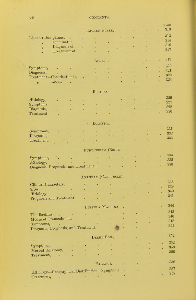 Lichen ruber planus, acuminatus, Diagnosis of, ,, Treatment of, Symptoms, Diagnosis, Treatment—Constitutional, ,, Local, ^Etiology, Symptoms, Diagnosis, Treatment, Symptoms, Diagnosis, Treatment, Lichen ruber, Acne, Rosacea Ecthyma 1'AGE 313 313 314 316 317 319 320 321 322 323 326 327 328 330 331 332 333 Furunculus (Boil). Symptoms, ^Etiology, Diagnosis, Prognosis, and Treatment, Anthrax (Carbuncle) Clinical Characters, Sites, /Etiology, Prognosis and Treatment, Pustula Maligna, The Bacillus, . Modes of Transmission, Symptoms, . Diagnosis, Prognosis, and Treatment, . Delhi Boil, Symptoms, Morbid Anatomy, Treatment, Parangi, etiology—Geographical Distribution—Symptoms, Treatment, . . • • 334 335 336 338 339 340 341 344 345 346 348 351 352 352 353 356 356 357 35S