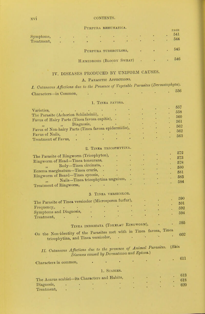 Symptoms, Treatment, Purpura rheumatioa. Purpura tuberculosa, H.*:midrosis (Bloody Sweat) PAGE 541 544 545 546 IV. DISEASES PRODUCED BY UNIFORM CAUSES. A. Parasitic Affections. /. Cutaneous Affections due to the Presence of Vegetable Parasites (Dermatophyte ■ „ .556 Characters—m Common, . 1. Tinea favosa. Varieties, • The Parasite (Aehorion Schonleinii), . Favus of Hairy Parts (Tinea favosa capitis), . Diagnosis, ■ * Favus of Non-hairy Parts (Tinea favosa epidermidis), Favus of Nails, . Treatment of Favus, . 2. Tinea tricophytina. The Parasite of Ringworm (Tricophyton), Ringworm of Head—Tinea tonsurans, „ Body—Tinea circinata, . Eczema marginatum—Tinea cruris, . Ringworm of Beard—Tinea sycosis, . Nails—Tinea tricophytina unguium, . Treatment of Ringworm, 3. Tinea versicolor. The Parasite of Tinea versicolor (Microsporon furfur), Frequency,. . Symptoms and Diagnosis, Treatment, . Tinea imbricata (Tokelau Ringworm), On the Non-identity of the Parasites met with in Tinea favosa, Tinea tricophytina, and Tinea versicolor, //. Cutaneous Affections due to the presence of Animal Parasites. (Skin Diseases caused by Dermatozoa and tiptzoa.) Characters in common, 1. Scabies. The Acarus scabiei—its Characters and Habits, Diagnosis, • Treatment, 557 558 560 561 562 562 563 572 573 578 5S0 581 583 5S4 590 591 592 594 595 602 611 613 61S 620