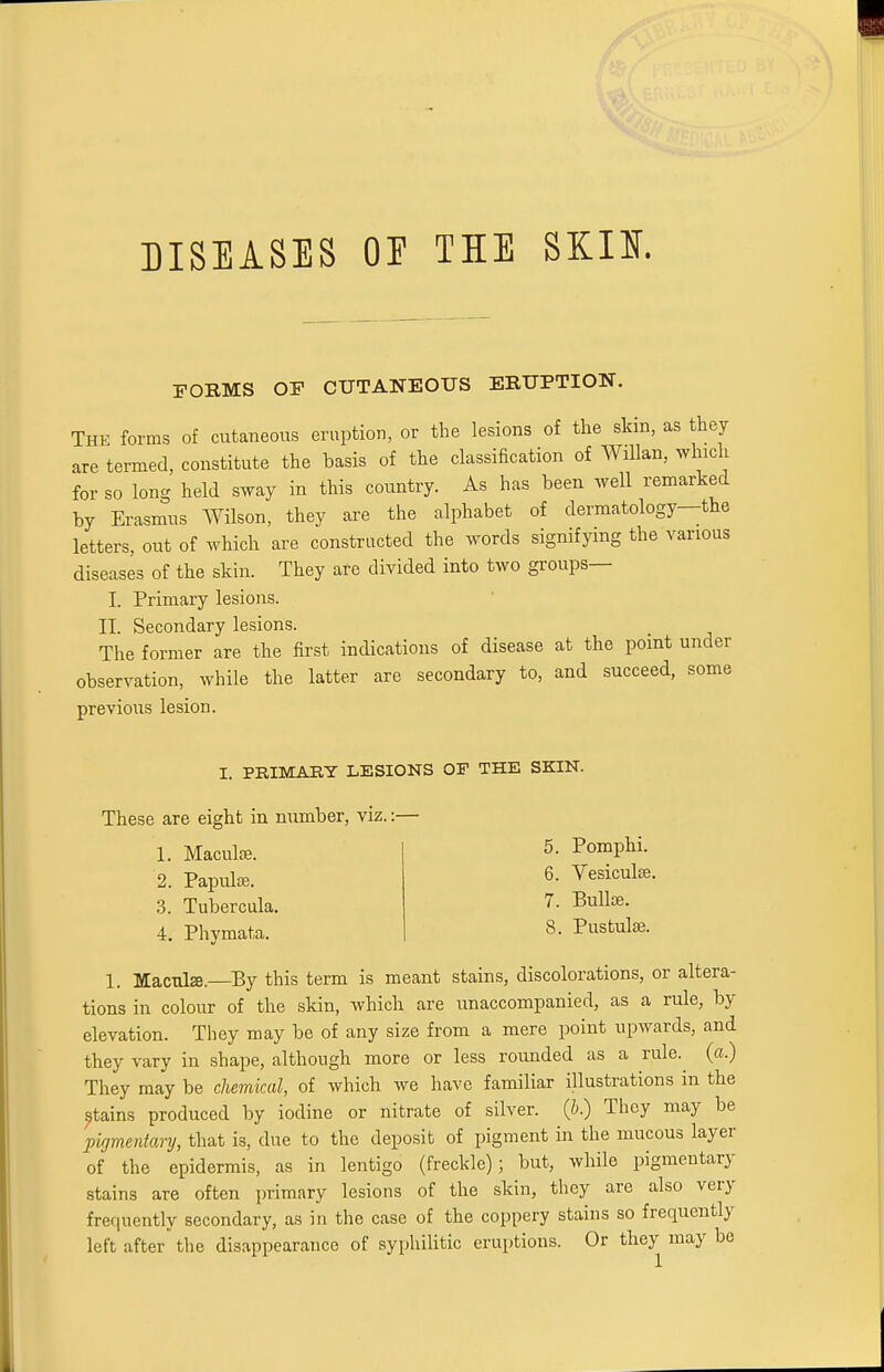 DISEASES OF THE SKIS. POEMS OF CUTANEOUS ERUPTION. THE forms of cutaneous eruption, or the lesions of the skin, as they are termed, constitute the basis of the classification of Willan, which for so long held sway in this country. As has been well remarked by Erasmus Wilson, they are the alphabet of dermatology—the letters, out of which are constructed the words signifying the various diseases of the skin. They are divided into two groups— I. Primary lesions. II. Secondary lesions. The former are the first indications of disease at the point under observation, while the latter are secondary to, and succeed, some previous lesion. I. PRIMARY LESIONS OF THE SKIN. These are eight in number, viz.: 1. Macula?. 2. Papula?. 3. Tubercula. 4. Phymata. 1. Macula.—By this term is meant stains, discolorations, or altera- tions in colour of the skin, which are unaccompanied, as a rule, by elevation. They may be of any size from a mere point upwards, and they vary in shape, although more or less rounded as a rule, (a.) They may be chemical, of which we have familiar illustrations in the stains produced by iodine or nitrate of silver, (b.) They may be pigmentary, that is, due to the deposit of pigment in the mucous layer of the epidermis, as in lentigo (freckle); but, while pigmentary stains are often primary lesions of the skin, they are also very frequently secondary, as in the case of the coppery stains so frequently left after the disappearance of syphilitic eruptions. Or they may be 5. Pomphi. 6. Vesiculse. 7. Bulla?.