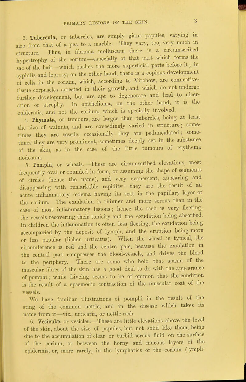 3 Tubercula, or tubercles, are simply giant papules, varying in size'from that of a pea to a marble. They vary, too, very much in structure. Thus, in fibroma molluscum there is a circumscribed hypertrophy of the corium—especially of that part which forms the sac of the hair—which pushes the more superficial parts before it; m syphilis and leprosy, on the other hand, there is a copious development of cells in the corium, which, according to Virchow, are connective- tissue corpuscles arrested in their growth, and which do not undergo further development, but are apt to degenerate and lead to ulcer- ation or atrophy. In epithelioma, on the other hand, it is the epidermis, and not the corium, which is specially involved. 4. Phymata, or tumours, are larger than tubercles, being at least the size of walnuts, and are exceedingly varied in structure; some- times they are sessile, occasionally they are pedunculated; some- times they are very prominent, sometimes deeply set in the substance of the skin, as in the case of the little tumours of erythema nodosum. 5. Pomphi, or wheals.—These are circumscribed elevations, most frequently oval or rounded in form, or assuming the shape of segments of circles (hence the name), and very evanescent, appearing and disappearing with remarkable rapidity: they are the result of an acute inflammatory oedema having its seat in the papillary layer of the corium. The exudation is thinner and more serous than in the case of most inflammatory lesions ; hence the rash is very fleeting, the vessels recovering their tonicity and the exudation being absorbed. In children the inflammation is often less fleeting, the exudation being accompanied by the deposit of lymph, and the eruption being more or less papular (lichen urticatus). When the wheal is typical, the circumference is red and the centre pale, because the exudation m the central part compresses the blood-vessels, and drives the blood to the periphery. There are some who hold that spasm of the muscular fibres of the skin has a good deal to do with the appearance of pomphi; while Liveing seems to be of opinion that the condition is the result of a spasmodic contraction of the muscular coat of the vessels. We have familiar illustrations of pomphi in the result of the sting of the common nettle, and in the disease which takes its name from it—viz., urticaria, or nettle-rash. 6. Vesiculse, or vesicles.—These are little elevations above the level of the skin, about the size of papules, but not solid like them, being due to the accumulation of clear or turbid serous fluid on the surface of the corium, or between the horny and mucous layers of the epidermis, or, more rarely, in the lymphatics of the corium (lymph-