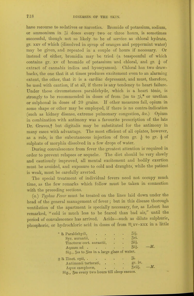 have recourse to sedatives or naixotics. Bromide of potassium, sodium, or ammonium in 7ji doses every two or three hours, is sometimes successful, though not so likely to be of service as chloral hydrate, gr. xxv of which (dissolved in syrup of oranges and peppermint water) may be given, and repeated in a couple of hours if necessary. Or instead of either, bromidia may be tried (a teaspoonful of which contains gr. xv of bromide of potassium and chloral, and gr. j of extract of cannabis indica and hyoscyamus). Chloral has two draw- backs, the one that it at times produces excitement even to an alarming extent, the other, that it is a cardiac depressant, and must, therefore, be used with caution, if at all, if there is any tendency to heart failure. Under these circumstances paraldehyde, which is a heart t6nic, is strongly to be recommended in doses of from 3ss to 31,* or urethan or sulphonal in doses of 20 grains. If other measures fail, opium in some shape or other may be employed, if there is no contra-indication (such as kidney disease, extreme pulmonary congestion, &c.) Opium in combination with antimony was a favourite prescription of the late Dr. Graves,f but digitalis may be substituted for the antimony in many cases with advantage. The most efficient of all opiates, however, as a rule, is the subcutaneous injection of from gr. £ to gr. -g of sulphate of morphia dissolved in a few drops of water. During convalescence from fever the greatest attention is required in order to prevent relapses or sequelae. The diet should be very slowly and cautiously improved, all mental excitement and bodily exertion must be avoided, and exposure to cold and draughts, while the patient is weak, must be carefully averted. The special treatment of individual fevers need not occupy much time, as the few remarks which follow must be taken in connection with the preceding sections. (a.) Typhus Fever must be treated on the lines laid down under the head of the general management of fever ; but in this disease tborough ventilation of the apartment is specially necessary, for, as Lebert has remarked, cold is much less to be feared than bad air, until the period of convalescence has arrived. Acids—such as dilute sulphuric, phosphoric, or hydrochloric acid in doses of from Tllxv-xxx in a little « ft Paraldehyde .... 5»j- Syr. aurautii, .... 5vi- Tinctnras cort. aurautii, . . 5j. Aquam ad oi'j- — Sig., gss to 5iss in a large glass of water. f W Tinct. opii 5i- Antimonii tartarati, . . . gr- iv. Aquas camphora2, . . . oviij- — Sig., gss every two hours till sleep ensuos.