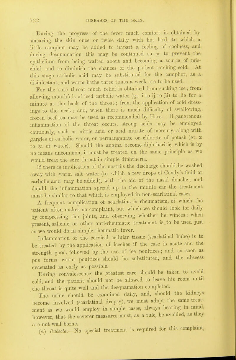 During the progress of the fever much comfort is obtained by smearing the skin once or twice daily with hot lard, to which a little camphor may be added to impart a feeling of coolness, and during desquamation this may be continued so as to prevent the epithelium from being wafted about and becoming a source of mis- chief, and to diminish the chances of the patient catching cold. At this stage carbolic acid may be substituted for the camphor, as a disinfectant, and warm baths three times a week are to be used. For the sore throat much relief is obtained from sucking ice; from allowing mouthfuls of iced carbolic water (gr. i to ij to §i) to lie for a minute at the back of the throat; from the application of cold dress- ings to the neck; and, when there is much difficulty of swallowing, frozen beef-tea may be used as recommended by Hare. If gangrenous inflammation of the throat occurs, strong acids may be employed -cautiously, such as nitric acid or acid nitrate of mercury, along with gargles of carbolic water, or permanganate or chlorate of potash (gr. x to gi of water). Should the angina become diphtheritic, which is by no means uncommon, it must be treated on the same principle as we would treat the sore throat in simple diphtheria. If there is implication of the nostrils the discharge should be washed away with warm salt water (to which a few drops of Condy's fluid or carbolic acid may be added), with the aid of the nasal douche; and should the inflammation spread up to the middle ear the treatment must be similar to that which is employed in non-scarlatinal cases. A frequent complication of scarlatina is rheumatism, of which the patient often makes no complaint, but which we should look for daily by compressing the joints, and observing whether he winces : when present, saliciue or other anti-rheumatic treatment is to be used just as we would do in simple rheumatic fever. Inflammation of the cervical cellular tissue (scarlatinal bubo) is to be treated by the application of leeches if the case is acute and the strength good, followed by the use of ice poultices; and as soon as pus forms warm poultices should be substituted, and the abscess evacuated as early as possible. During convalescence the greatest care should be taken to avoid cold, and the patient should not be allowed to leave his room until the throat is quite well and the desquamation completed. The urine should be examined daily, and, should the kidneys become involved (scarlatinal dropsy), we must adopt the same treat- ment as we would employ in simple cases, always bearing in mind, however, that the severer measures must, as a rule, be avoided, as they ace not well borne. («.) Rubeola.--No special treatment is required for this complaint,