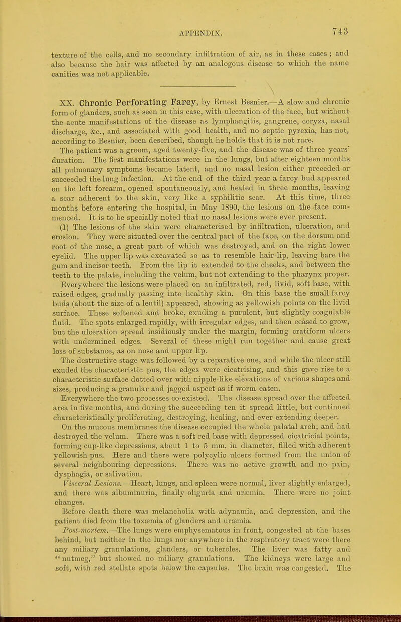texture of the cells, and no secondary infiltration of air, as in these cases ; and also because the hair was affected by an analogous disease to which the name canities was not applicable. XX. Chronic Perforating- Farey, by Ernest Besnier.—A slow and chronic form of glanders, such as seen in this case, with ulceration of the face, but without the acute manifestations of the disease as lymphangitis, gangrene, coryza, nasal discharge, &c, and associated with good health, and no septic pyrexia, has not, according to Besnier, been described, though he holds that it is not rare. The patient was a groom, aged twenty-five, and the disease was of three years' duration. The first manifestations were in the lungs, but after eighteen months all pulmonary symptoms became latent, and no nasal lesion either preceded or succeeded the lung infection. At the end of the third year a farcy bud appeared on the left forearm, opened spontaneously, and healed in three months, leaving a scar adherent to the skin, veiy like a S3'philitic scar. At this time, three months before entering the hospital, in May 1890, the lesions on the -face com- menced. It is to be specially noted that no nasal lesions were ever present. (1) The lesions of the skin were characterised by infiltration, ulceration, and erosion. They were situated over the central part of the face, on the dorsum and root of the nose, a great part of which was destroyed, and on the right lower eyelid. The upper lip was excavated so as to resemble hair-lip, leaving bare the gum and incisor teeth. From the lip it extended to the cheeks, and between the teeth to the palate, including the velum, but not extending to the pharynx proper. Everywhere the lesions were placed on an infiltrated, red, livid, soft base, with raised edges, gradually passing into healthy skin. On this base the small farcy buds (about the size of a lentil) appeared, showing as yellowish points on the livid surface. These softened and broke, exuding a purulent, but slightly coagulable fluid. The spots enlarged rapidly, with irregular edges, and then ceased to grow, but the ulceration spread insidiously under the margin, forming cratiform ulcers with undermined edges. Several of these might run together and cause great loss of substance, as on nose and upper lip. The destructive stage was followed by a reparative one, and while the ulcer still exuded the characteristic pus, the edges were cicatrising, and this gave rise to a characteristic surface dotted over with nipple-like elevations of various shapes and sizes, producing a granular and jagged aspect as if worm eaten. Everywhere the two processes co-existed. The disease spread over the affected area in five months, aud during the succeeding ten it spread little, but continued characteristically proliferating, destroying, healing, and ever extending deeper. On the mucous membranes the disease occupied the whole palatal arch, and had destroyed the velum. There was a soft red base with depressed cicatricial points, forming cup-like depressions, about 1 to 5 mm. in diameter, filled with adherent yellowish pus. Here and there were polycylic ulcers formed from the union of several neighbouring depressions. There was no active growth and no pain, dysphagia, or salivation. Visceral Lesions.—Heart, lungs, and spleen were normal, liver slightly enlarged, and there was albuminuria, finally oliguria and urjemia. There were no joint changes. Before death there was melancholia with adynamia, and depression, and the patient died from the toxaemia of glanders and uriemia. Post-mortem.—The lungs were emphysematous in front, congested at the buses behind, but neither in the lungs nor anywhere in the respiratory tract were there any miliary granulations, glanders, or tubercles. The liver was fatty aud nutmeg, but showed no miliary granulations. The kidneys were large aud soft, with red stellate spots below the capsules. The brain was congested. The