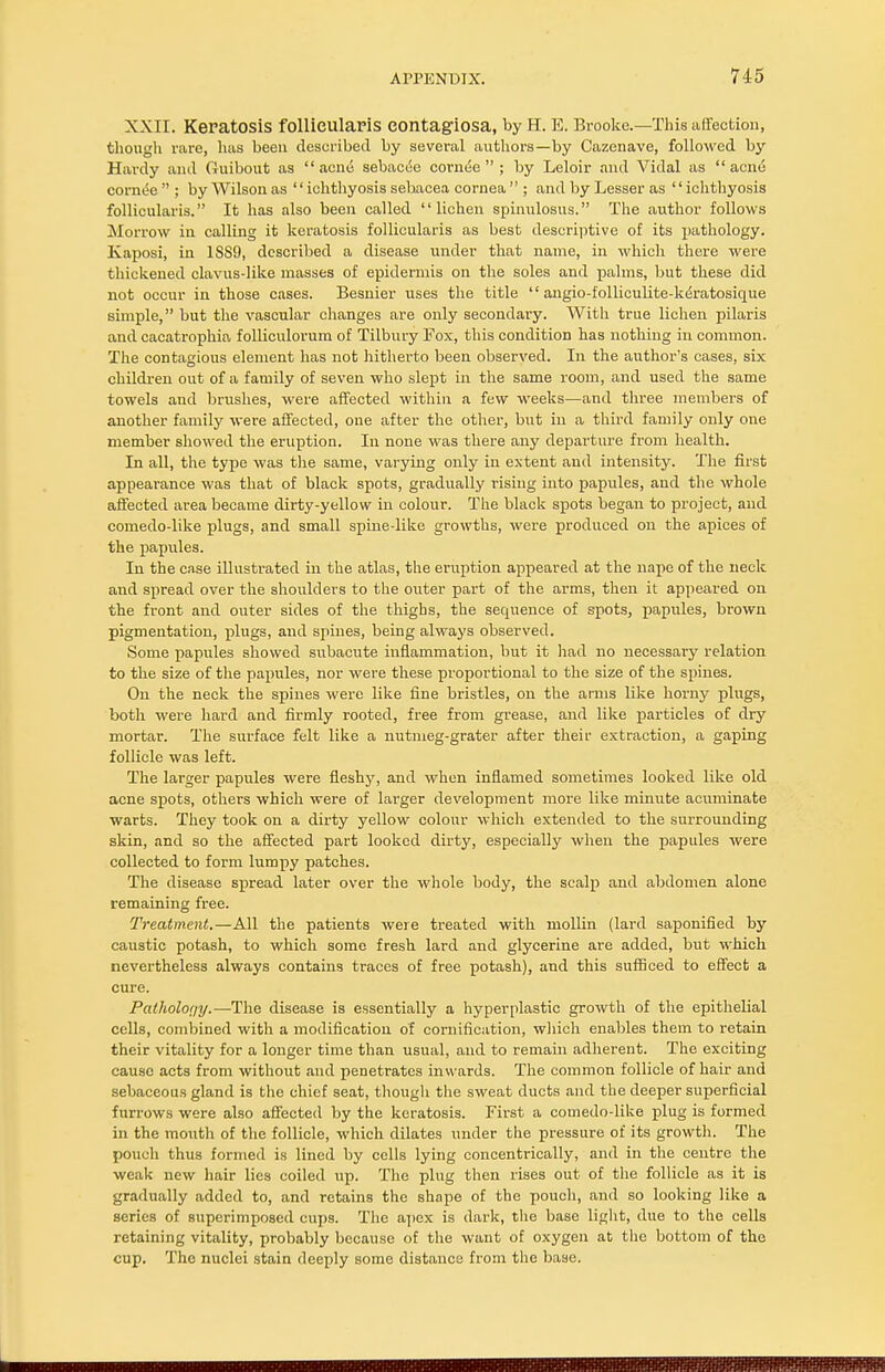 XXII. Keratosis follieillaPiS contagiosa, by H. E. Brooke.—This affection, though rare, has been described by several authors—by Cazenave, followed by Hardy and Guibout as acne sebacde cornee  ; by Leloir and Vidal as acne cornt5e  ; by Wilson as '' ichthyosis selaacea cornea  ; and by Lesser as '' ichthyosis follicularis. It has also been called lichen spinulosus. The author follows Morrow in calling it keratosis follicularis as best descriptive of its pathology. Kaposi, in 18S9, described a disease under that name, in which there were thickened clavus-like masses of epidermis on the soles and palms, but these did not occur in those cases. Besnier uses the title  angio-folliculite-k^ratosique simple, but the vascular changes are only secondary. With true lichen pilaris and cacatrophia folliculorum of Tilbury Fox, this condition has nothing in common. The contagious element has not hitherto been observed. In the author's cases, six children out of a family of seven who slept in the same room, and used the same towels and brushes, were affected within a few weeks—and three members of another family were affected, one after the other, but in a third family only one member showed the eruption. In none was there any departure from health. In all, the type was the same, varying only in extent and intensity. The first appearance was that of black spots, gradually rising into papules, and the whole affected area became dirty-yellow in colour. The black spots began to project, and comedo-like plugs, and small spine-like growths, were produced on the apices of the papules. In the case illustrated in the atlas, the eruption appeared at the nape of the neck and spread over the shoulders to the outer part of the arms, then it appeared on the front and outer sides of the thighs, the sequence of spots, papules, brown pigmentation, plugs, and spines, being always observed. Some papules showed subacute inflammation, but it had no necessary relation to the size of the papules, nor were these proportional to the size of the spines. On the neck the spines were like fine bristles, on the arms like horny plugs, both were hard and firmly rooted, free from grease, and like particles of dry mortar. The surface felt like a nutmeg-grater after their extraction, a gaping follicle was left. The larger papules were fleshy, and when inflamed sometimes looked like old acne spots, others which were of larger development more like minute acuminate warts. They took on a dirty yellow colour which extended to the surrounding skin, and so the affected part looked dirty, especially when the papules were collected to form lumpy patches. The disease spread later over the whole body, the scalp and abdomen alone remaining free. Treatment.—All the patients were treated with niollin (lard saponified by caustic potash, to which some fresh lard and glycerine are added, but which nevertheless always contains traces of free potash), and this sufficed to effect a cure. Pathology.—The disease is essentially a hyperplastic growth of the epithelial cells, combined with a modification of cornification, which enables them to retain their vitality for a longer time than usual, and to remain adherent. The exciting cause acts from without and penetrates inwards. The common follicle of hair and sebaceous gland is the chief seat, though the sweat ducts and the deeper superficial furrows were also affected by the keratosis. First a comedo-like plug is formed in the mouth of the follicle, which dilates under the pressure of its growth. The pouch thus formed is lined by cells lying concentrically, and in the centre the weak new hair lies coiled up. The plug then rises out of the follicle as it is gradually added to, and retains the shape of the pouch, and so looking like a series of superimposed cups. The apex is dark, the base light, due to the cells retaining vitality, probably because of the want of oxygen at the bottom of the cup. The nuclei stain deeply some distance from the base.