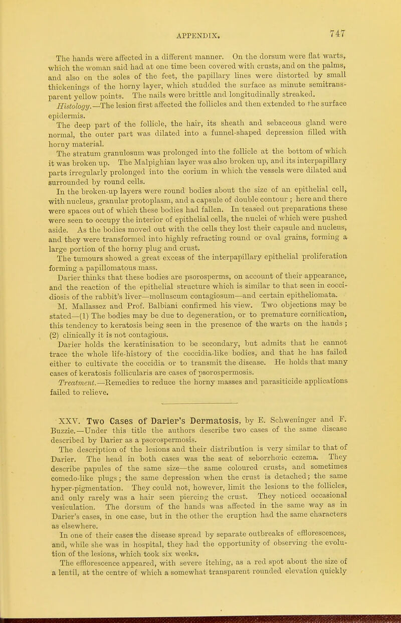 The hands were affected in a different manner. On the dorsum were flat warts, which the woman said had at one time been covered with crusts, and on the palms, and also on the soles of the feet, the papillary lines were distorted by small thickenings of the homy layer, which studded the surface as minute semitrans- parent yellow points. The nails were brittle and longitudinally streaked. Histology. The lesion first affected the follicles and then extended to the surface epidermis. The deep parb of the follicle, the hair, its sheath and sebaceous gland were normal, the outer part was dilated into a funnel-shaped depression filled with horuy material. The stratum granulosum was prolonged into the follicle at the bottom of which it was broken up. The Malpighian layer was also broken up, and its interpapillary parts irregularly prolonged into the corium in which the vessels were dilated and surrounded by round cells. In the brokeu-up layers were round bodies about the size of an epithelial cell, with nucleus, granular protoplasm, and a capsule of double contour ; here and there were spaces out of which these bodies had fallen. In teased out preparations these were seen to occupy the interior of epithelial cells, the nuclei of which were pushed aside. As the bodies moved out with the cells they lost their capsule and nucleus, and they were transformed into highly refracting round or oval grains, forming a large portion of the horny plug and crust. The tumours showed a great excess of the interpapillary epithelial proliferation forming a papillomatous mass. Darier thinks that these bodies are psorosperms, on account of their appearance, and the reaction of the epithelial structure which is similar to that seen in cocci- diosis of the rabbit's liver—molluscum contagiosum—and certain epitheliomata. M. Mallassez aud Prof. Balbiani confirmed his view. Two objections may be stated—(1) The bodies may be due to degeneration, or to premature cornilication, this tendency to keratosis being seen in the presence of the warts on the hands ; (2) clinically it is not contagious. Darier holds the keratinisation to be secondary, but admits that he cannot trace the whole life-history of the coccidia-like bodies, and that he has failed either to cultivate the coccidia or to transmit the disease. He holds that many cases of keratosis follicularis are cases of psorospermosis. Treatment.—Remedies to reduce the horny masses and parasiticide applications failed to relieve. XXV. TWO Cases Of DaPier's Dermatosis, by E. Schweninger and F. Buzzie.—Under this title the authors describe two cases of the same disease described by Darier as a psorospermosis. The description of the lesions and their distribution is very similar to that of Darier. The head in both cases was the seat of seborrhceic eczema. They describe papules of the same size—the same coloured crusts, and sometimes comedo-like plugs; the same depression when the crust is detached; the same hyper-pigmentation. They could not, however, limit the lesions to the follicles, and only rarely was a hair seen piercing the crust. They noticed occasional vesiculation. The dorsum of the hands was affected in the same way as in Darier's cases, in one case, but in the other the eruption had the same characters as elsewhere. In one of their cases the disease spread by separate outbreaks of efflorescences, and, while she was in hospital, they had the opportunity of observing the evolu- tion of the lesions, which took six weeks. The efflorescence appeared, with severe itching, as a red spot about the size of a lentil, at the centre of which a somewhat transparent rounded elevation quickly