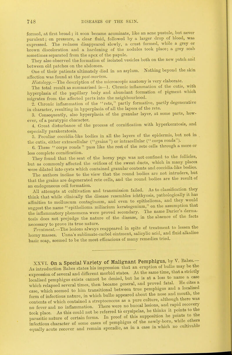 formed, at first broad; it soon became acuminate, like an acne pustule, but never purulent; on pressure, a clear fluid, followed by a larger drop of blood, was expressed. The redness disappeared slowly, a crust formed, while a grey or brown discoloration and a hardening of the nodules took place; a grey scab sometimes separated from the apex of the papule. They also observed the formation of isolated vesicles both on the new patch and between old patches on the abdomen. One of their patients ultimately died in an asylum. Nothing beyond the skin affection was found at the post-moi-lem. Histology.—The description of the microscopic anatomy is very elaborate. The total result as summarised is—1. Chronic inflammation of the cutis, with hyperplasia of the papillary body and abundant formation of pigment which migrates from the affected parts into the neighbourhood. 2. Chronic inflammation of the rete, partly formative, partly degenerative in character, resulting in hyperplasia of all the layers of the rete. 3. Consequently, also hyperplasia of the granular layer, at some parts, how- ever, of a paratypic character. 4. Great disturbance of the process of cornification with hyperkeratosis, and especially parakeratosis. 5. Peculiar coccidia-like bodies in all the layers of the epidermis, but not in . the cutis, either extracellular (grains ) or intracellular ( corps ronds). 6. These corps ronds pass like the rest of the rete cells through a more or less complete cornification. They found that the seat of the horny pegs was not confined to the follicles, but as commonly affected the orifices of the sweat ducts, which in many places were dilated into cysts which contained granular contents and coccidia-like bodies. The authors incline to the view that the round bodies arc not intruders, but that the grains are degenerated rete cells, and the round bodies are the result of an endogeneous cell formation. All attempts at cultivation and transmission failed. As to classification they think that while clinically the disease resembles ichthyosis, pathologically it has affinities to molluscum contagiosum, and even to epithelioma, and they would suggest the name  epithelioma miliarimn keratogenium, on the assumption that thelnflammatory phenomena were proved secondary. The name Daner s derma- tosis does not prejudge the nature of the disease, in the absence of the facts necessary to prove its true nature. Treatment.— The lesions always reappeared in spite of treatment to lessen the horny masses. Unna's sublimate-carbol ointment, salicylic acid, and fluid alkaline basic soap, seemed to be the most efficacious of many remedies tried. XXVI. On a Special Variety of Malignant Pemphigus, by V. Babes - As introduction Babes states his impression that an eruption of bullae may be the expression of several and different morbid states. At the same time, that a strictly localised pemphigus exists cannot be denied, but he is at a loss to name a case which relapsed several times, then became general, and proved fatal. He cites a case, which seemed to him transitional between true pemphigus and a localised form of infectious nature, in which bulla appeared about the nose ami mouth, the contents of which contained a streptococcus as a pure culture, although there was no fever and no inflammation. There were no buccal lesions, and rapid recovery took place. As this could not be referred to erysipelas, he thinks it points to the parasitic nature of certain forms. In proof of this supposition he points to the infectious character of some cases of pemphigus of the newly-born, while others equally acute recover and remain sporadic, as in a case in which no cultivable