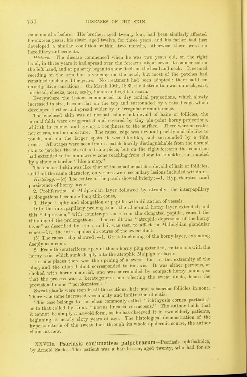 some months before. His brother, aged twenty-four, had been similarly affeeted for sixteen years, his sister, aged twelve, for three years, and his father had just developed a similar condition within two months, otherwise there were no hereditary antecedents. History.—The disease commenced when he was two years old, on the right hand, in three years it had spread over the forearm, about seven it commenced on the left hand, and at puberty began to show itself on the head and neck. It seemed receding on the arm but advancing on the head, but most of the patches had remained unchanged for years. No treatment had been adopted : there had been no subjective sensations. On March 19th, 1893, the distribution was on neck, ears, forehead, cheeks, nose, scalp, hands and right forearm. Everywhere the lesions commenced as dry conical projections, which slowly increased in size, became flat on the top and surrounded by a raised edge which developed further and spread wider by an irregular circumference. The enclosed skin was of normal colour bat devoid of hairs or follicles, the normal folds were exaggerated and covered by tiny pin-point horny projections, whitish in colour, and giving a roughness to the surface. There were no scales nor crusts, and no moisture. The raised edge was dry and prickly and file-like to touch, and on the larger spots it was dike-like, and surrounded by a thin crust. All stages were seen from a patch hardly distinguishable from the normal skin to patches the size of a franc piece, but on the right forearm the condition had extended to form a narrow zone reaching from elbow to knuckles, surrounded by a sinuous border like a map. The enclosed skin was like that of the smaller patches devoid of hair or follicles, and had the same character, only there were secondary lesions included within it. Histology.—[a) The centre of the patch showed briefly :—1. Hyperkeratosis and persistence of horny layers. 2. Proliferation of Malpighian layer followed by atrophy, the interpapillary prolongations becoming long thin cones. 3. Hypertrophy and elongation of papilla? with dilatation of vessels. Into the interpapillary prolongations the abnormal horny layer extended, and this depression, with counter-pressure from the elongated papillae, caused the thinning of the prolongations. The result was atrophic depression of the horny layer as described by Unna, and it was seen to affect the Malpighian glandular cones i.e., the intra-epidermic course of the sweat ducts. (6) The raised edge showed :—1. Great thickening of the horny layer, extending deeply as a cone. 2. From the crateriform apex of this a horny plug extended, continuous with the horny axis, which sunk deeply into the atrophic Malpighian layer. In some places there was the opening.of a sweat duct at the extremity of the plug, and the dilated duct corresponded to its axis. It was either pervious, or choked with horny material, and was surrounded by compact homy laminae, so that the process was a keratogenetic one affecting the sweat ducts, hence the provisional name porokeratosis. Sweat glands were seen in all the sections, hair and sebaceous follicles in none. There was some increased vascularity and infiltration of cutis. This case belongs to the class commonly called ichthyosis cornea partialis, or to that called by Unna na;vus linearis verrucosus. The author holds that it cannot be simply a nevoid form, as he has observed it in two elderly patients, beginning at nearly sixty years of age. The histological demonstrate of the hyperkeratosis of the sweat duct through its whole epidermic course, the author claims as new. xxviln. Psoriasis conjunctivae palpebrarum—Psoriasis ophthalmica, by Arnold Sack.—The patient was a hairdresser, aged twenty, who had for six