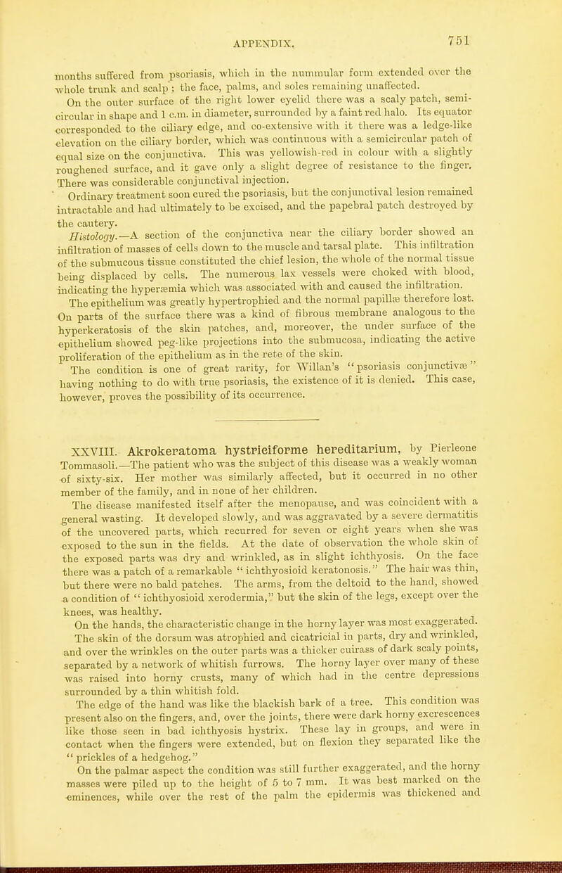 months suffered from psoriasis, which in the nummular form extended over the whole trunk and scalp'; the face, palms, and soles remaining unaffected. On the outer surface of the right lower eyelid there was a scaly patch, semi- circular in shape and 1 cm. in diameter, surrounded by a faint red halo. Its equator corresponded to the ciliary edge, and co-extensive with it there was a ledge-like elevation on the ciliary border, which was continuous with a semicircular patch of equal size on the conjunctiva. This was yellowish-red in colour with a slightly roughened surface, and it gave only a slight degree of resistance to the finger. There was considerable conjunctival injection. Ordinary treatment soon cured the psoriasis, but the conjunctival lesion remained intractable and had ultimately to be excised, and the papebral patch destroyed by the cautery. Histology.—A. section of the conjunctiva near the ciliary border showed an infiltration of masses of cells down to the muscle and tarsal plate. This infiltration of the submucous tissue constituted the chief lesion, the whole of the normal tissue being displaced by cells. The numerous lax vessels were choked, with blood, indicating the hyperemia which was associated with and caused the infiltration. The epithelium was greatly hypertrophied and the normal papilla therefore lost. On parts of the surface there was a kind of fibrous membrane analogous to the hyperkeratosis of the skin patches, and, moreover, the under surface of the epithelium showed peg-like projections into the submucosa, indicating the active proliferation of the epithelium as in the rete of the skin. The condition is one of great rarity, for Willan's psoriasis conjunctiva} having nothing to do with true psoriasis, the existence of it is denied. This case, however, proves the possibility of its occurrence. XXVIII. Akrokeratoma hystrieiforme hereditarium, by Pierleone Tommasoli.—The patient who was the subject of this disease was a weakly woman of sixty-six. Her mother was similarly affected, but it occurred in no other member of the family, and in none of her children. The disease manifested itself after the menopause, and was coincident with a general wasting. It developed slowly, and was aggravated by a severe dermatitis of the uncovered parts, which recurred for seven or eight years when she was exposed to the sun in the fields. At the date of observation the whole skin of the exposed parts was dry and wrinkled, as in slight ichthyosis. On the face there was a patch of a remarkable  ichthyosioid keratonosis. The hair was thin, but there were no bald patches. The arms, from the deltoid to the hand, showed a condition of  ichthyosioid xerodermia, but the skin of the legs, except over the knees, was healthy. On the hands, the characteristic change in the horny layer was most exaggerated. The skin of the dorsum was atrophied and cicatricial in parts, dry and wrinkled, and over the wrinkles on the outer parts was a thicker cuirass of dark scaly points, separated by a network of whitish furrows. The horny layer over many of these was raised into horny crusts, many of which had in the centre depressions surrounded by a thin whitish fold. The edge of the hand was like the blackish bark of a tree. This condition was present also on the fingers, and, over the joints, there were dark horny excrescences like those seen in bad ichthyosis hystrix. These lay in groups, and were m contact when the fingers were extended, but on flexion they separated like the  prickles of a hedgehog. On the palmar aspect the condition was still further exaggerated, and the horny masses were piled up to the height of 5 to 7 mm. It was best marked on the ■eminences, while over the rest of the palm the epidermis was thickened and