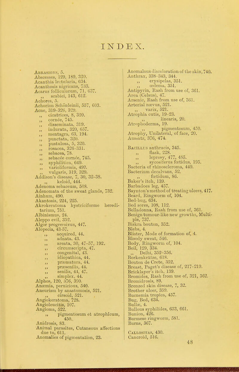 INDEX. Abrasions, 5. Abscesses, 129, 189, 320. Acanthia Iectularia, 634. Acanthosis nigricans, 733. Acarus folliculorum, 71, (337. ,, scabiei, 143, 612. Achores, 5. Achoriou Schonleinii, 557, 003. Acne, 319-320, 329. ,, cicatrices, S, 320. ,, corntSe, 745. ,, disseminata, 319. „ indurata, 320, 657. ,, mentagra, 63, 194. ,, punctata, 320. „ pustulosa, 5, 320. ,, rosacea, 326-331. ,, sebacea, 78. sebac^e cornt'e, 745. ,, syphilitica, 649. ,, varioliformis, 499. ,, vulgaris, 319, 329. Addison's disease, 7, 30, 32-3S. ,, keloid, 444. Adenoma sebaceum, 508. Adenomata of the sweat glands, 732. Ainhum, 490. Akantosis, 224, 225. Akrokeratoma hystriciforme heredi- tarium, 751. Albinismus, 24. Aleppo evil, 352. Algor progre^sivus, 447. Alopecia, 43-57. ,, acquired, 44. ,, adnata, 43. ,, areata, 30, 47-57, 192. ,, circumscripta, 47. ,, congenital, 43. ,, idiopathica, 44. ,, praimatura, 44. ,, prcesenilis, 44. ,, senilis, 44, 47. ,, simplex, 44. Alphos, 120, 376, 390. Anaemia, pernicious, 540. Aneurism by anastomosis, 521. ,, cirsoid, 521. Angiokeratoma, 728. Angioleucitis, 107. Angioma, 522. „ pigmentosum et atrophicum, 450.. Anidrosis, 83. Animal parasites, Cutaneous affections due to, 611. Anomalies of pigmentation, 23. Anomalous discoloration of the skin, 740. Anthrax, 338-343, 344. ,, erysipelas, 351. ,, cedema, 351. Antipyrin, Rash from use of, 361. Area (Celsus), 47. Arsenic, Rash from use of, 361. Arterial nrevus, 521. ,, varix, 521. Atrophia cutis, 19-23. ,, linearis, 20. Atrophoderma, 19. ,, pigmentosum, 450. Atrophy, Unilateral, of face, 20. Aussatz, 376, 474. Bacillus anthracis, 345. flask, 228. ,, leprosy, 477, 4S5. ,, sycosit'erus fcetidus, 195. Bacteria of rhinoscleroma, 449. Bacterium decalvans, 52. ,, fcetidutn, 86. Baker's itch, 139. Barbadoes leg, 457. Baynton's method of treating ulcers, 417. Beard, Ringworm of, 104. Bed-bug, 634. Bed sores, 108, 112. Belladonna, Rash from use of, 361. Benign tumour-like new growths, Multi- ple, 737. Biskra bouton, 352. Blebs, 4. Blister, Mode of formation of, 4. Bloody sweat, 546. Body, Ringworm of, 104. Boil, 129, 334. ,, Delhi, 352-356. Borkenkriitze, 618. Bouton de Crete, 352. Breast, Paget's disease of, 217-219. Bricklayer's itch, 139. Bromides, Rash from use of, 321, 362. Bromidrosis, 89. Bronzed skin disease, 7, 32. Brother ulcer, 359. Bucnemia tropica, 457. Bug, Bed, 634. Bulla;, 4. Bullous sypliilides, 653, 661. Bunion, 426. Burmese ringworm, 581. Burns, 367. Callositas, 430. Cancroid, 516. 48