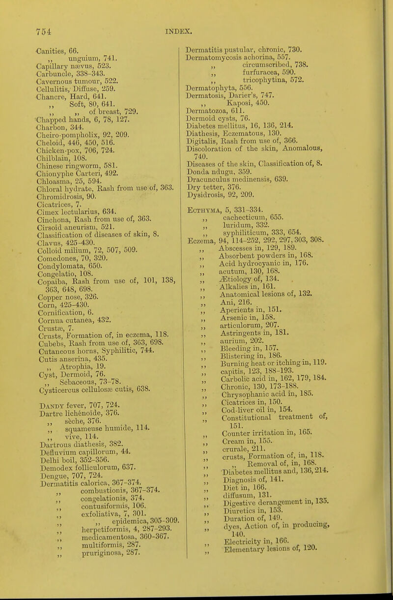 Canities, 66. ,, unguium, 741. Capillary na;vus, 523. Carbuncle, 338-343. Cavernous tumour, 522. Cellulitis, Diffuse, 259. Chancre, Hard, 641. Soft, SO, 641. „ „ of breast, 729. Chapped hands, 6, 78, 127. Charbon, 344. Cheiro-pompholix, 92, 209. Cheloid, 446, 450, 516. Chicken-pox, 706, 724. Chilblain, 10S. Chinese ringworm, 581. Chiouyphe Carteri, 492. Chloasma, 25, 594. Chloral hydrate, Rash from use of, 363. Chromidrosis, 90. Cicatrices, 7. Cimex lectularius, 634. Cinchona, Rash from use of, 363. Cirsoid aneurism, 521. Classification of diseases of skin, 8. Clavus, 425-430. Colloid milium, 72, 507, 509. Comedones, 70, 320. Condylomata, 650. Congelatio, 108. Copaiba, Rash from use of, 101, 138, 363, 648, 698. Copper nose, 326. Corn, 425-430. Cornification, 6. Cornua cutanea, 432. Crustse, 7. Crusts, Formation of, in eczema, 118. Cubebs, Rash from use of, 363, 698. Cutaneous horns, Syphilitic, 744. Cutis anserina, 435. ,, Atrophia, 19. Cyst, Dermoid, 76. ,, Sebaceous, 73-78. Cysticercus cellulose cutis, 638. Dandy fever, 707, 724. Dartre licheno'icle, 376. ,, seche, 376. ,, squameuse humide, 114. ,, vive, 114. Dartrous diathesis, 382. Defiuvium capillorum, 44. Delhi boil, 352-356. Demodex folliculorum, 637. Dengue, 707, 724. Dermatitis calorica, 367-374. combustionis, 367-374. ,, congelationis, 374. ,, contusiformis, 106. exfoliativa, 7, 301. „ epidemica, 305-309 || herpetiformis, 4, 287-293. ,, medicamentosa, 360-367. ., multiformis, 287. ,, pruriginosa, 287. Dermatitis pustular, chronic, 730. Dermatomycosis achorina, 557. ,,  circumscribed, 738. furfuracea, 590. ,, tricophytina, 572. Dermatophyta, 556. Dermatosis, Darier's, 747. ,, Kaposi, 450. Dermatozoa, 611. Dermoid cysts, 76. Diabetes mellitus, 16, 136, 214. Diathesis, Eczematous, 130. Digitalis, Rash from use of, 366. Discoloration of the skin, Anomalous, 740. Diseases of the skin, Classification of, 8. Donda ndugu, 359. Dracunculus medinensis, 639. Dry tetter, 376. Dysidrosis, 92, 209. Ecthyma, 5, 331-334. ,, cachecticum, 655. ,, luridum, 332. ,, syphiliticum, 333, 654. Eczema, 94, 114-252, 292, 297,303, 308. ,, Abscesses in, 129, 1S9. ,, Absorbent powders in, 168. ,, Acid hydrocyanic in, 176. ,, acutum, 130, 168. ^Etiology of, 134. ,, Alkalies in, 161. ,, Anatomical lesions of, 132. Ani, 216. Aperients in, 151. ,, Arsenic in, 158. ,, articnlorum, 207. ,, Astringents in, 181. ,, aurium, 202. ,, Bleeding in, 157. ,, Blistering in, 1S6. Burning heat or itching in, 119. capitis, 123, 188-193. Carbolic acid in, 162, 179, 184. Chronic, 130, 173-188. ,, Chrysophanic acid in, 185. ,, Cicatrices in, 150. ,, Cod-liver oil in, 154. „ Constitutional treatment of, 151. „ Counter irritation in, 165. ,, Cream in, 155. crurale, 211. ,, crusts, Formation of, in, 118. t) „ Removal of, in, 168. || Diabetes mellitus and, 136,214. Diagnosis of, 141. „ Diet in, 166. diffusum, 131. Digestive derangement in, 13o. ,, Diuretics in, 153. Duration of, 149. dves, Action of, in producing, 140. ,, Electricity in, 166. „ Elementary lesions of, 120. 3 >