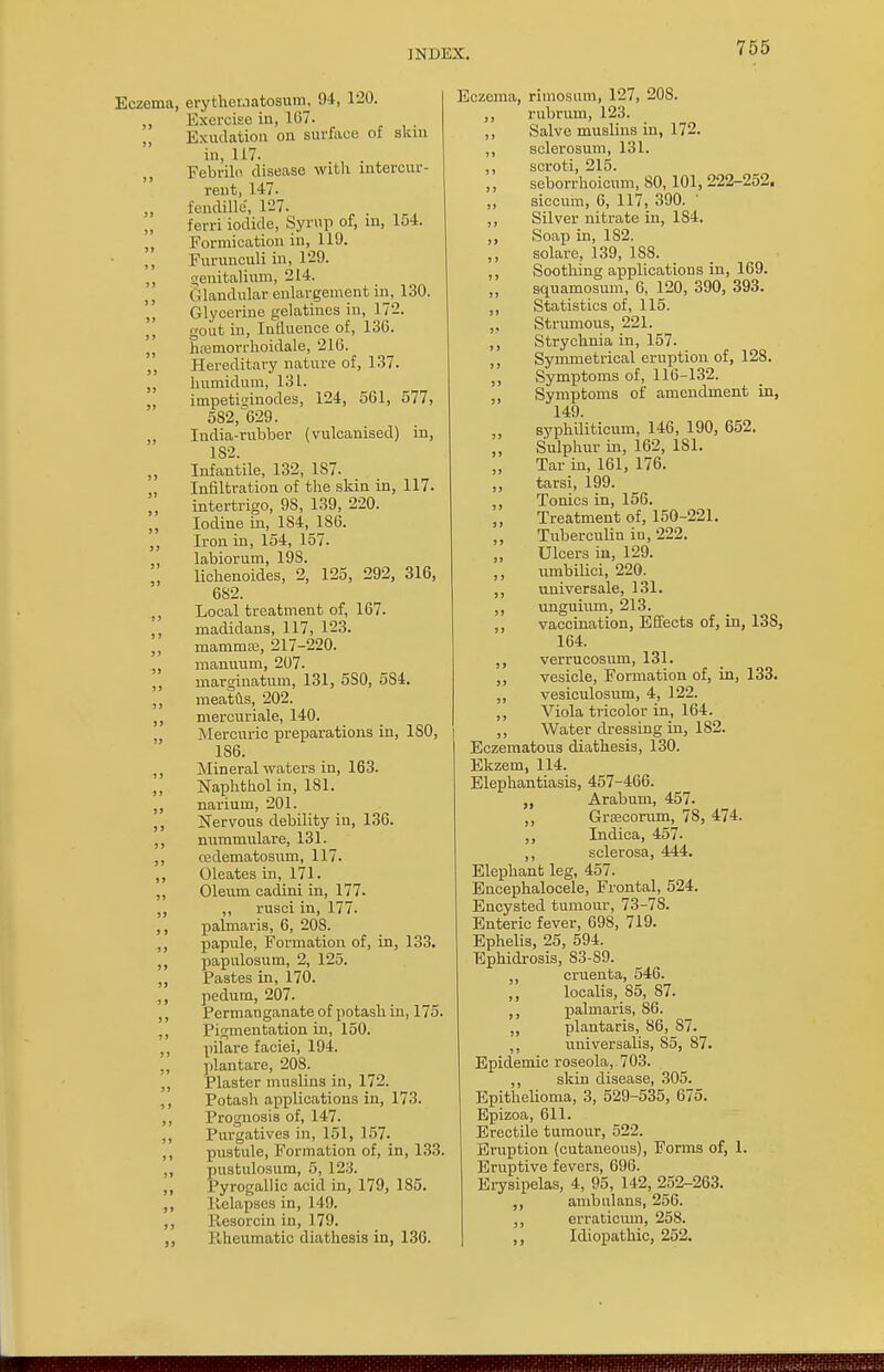 Eczema, erytheraatosum, 94, l-_0. ,, Exercise in, 107. Exudation on surface of skm in, 117. Febrile disease with intercur- rent, 147. „ fendillc, 127. „ ferri iodide, Syrup oi, in, lo4. ,, Formication in, 119. ,, Furunculi in, 129. ,, genitalium, 214. Glandular enlargement in, 130. '„ Glycerine gelatines in, 172. ,, gout in, Influence of, 130. hasmorrhoidale, 210. „ Hereditary nature of, 137. „ humidum, 131. impetisinodes, 124, 501, 577, 582, 629. „ India-rubber (vulcanised) in, 182. Infantile, 132, 1S7. „ Infiltration of the skin in, 117. intertrigo, 98, 139, 220. Iodine in, 1S4, 186. „ Iron in, 154, 157. ,, labiorum, 19S. lichenoides, 2, 125, 292, 316, 6S2. Local treatment of, 167. madidans, 117, 123. mamma?, 217-220. „ manivum, 207. ,, marginatum, 131, 5S0, 5S4. ,, meatus, 202. ,, mercuriale, 140. Mercuric preparations in, ISO, 186. ,, Mineral waters in, 163. Naphthol in, 181. ,, narium, 201. ,, Nervous debility in, 136. ,, nummulare, 131. ,, cedematosum, 117. ,, Oleates in, 171. ,, Oleum cadini in, 177. „ „ rusci in, 177. ,, palmaris, 6, 208. ,, papule, Formation of, in, 133. „ papillosum, 2, 125. Pastes in, 170. ,, pedum, 207. ,, Permanganate of potash in, 175. ,, Pigmentation in, 150. pilare faciei, 194. ,, plantare, 208. ,, Plaster muslins in, 172. ,, Potash applications in, 173. ,, Prognosis of, 147. ,, Purgatives in, 151, 157. ,, pustule, Formation of, in, 133. ,, pustulosum, 5, 123. ,, Pyrogallic acid in, 179, 185. ,, Relapses in, 149. ,, Iiesorcin in, 179. ,, liheumatic diathesis in, 130. Eczema, rimosum, 127, 20S. ,, rubrum, 123. ,, Salve muslins in, 172. ,, sclerosum, 131. ,, scroti, 215. seborrhoicum, 80, 101, 222-252. ,, siccum, 6, 117, 390. ,, Silver nitrate in, 184. ,, Soap in, 182. ,, solare, 139, 1S8. ,, Soothing applications in, 169. squamosum, 6, 120, 390, 393. ,, Statistics of, 115. „ Strumous, 221. ,, Strychnia in, 157. ,, Symmetrical eruption of, 128. ,, Symptoms of, 116-132. „ Symptoms of amendment in, 149. syphiliticum, 146, 190, 652. Sulphur in, 102, 1S1. Tar in, 161, 176. „ tarsi, 199. ,, Tonics in, 150. Treatment of, 150-221. ,, Tuberculin in, 222. Ulcers in, 129. ,, umbilici, 220. ,, universale, 131. ,, unguium, 213. ,, vaccination, Effects of, in, 13S, 164. verrucosum, 131. ,, vesicle, Formation of, in, 133. ,, vesiculosum, 4, 122. ,, Viola tricolor in, 164. ,, Water dressing in, 182. Eczematous diathesis, 130. Ekzem, 114. Elephantiasis, 457-406. Arabum, 457. ,, GrEecorum, 78, 474. ,, Indica, 457- ,, sclerosa, 444. Elephant leg, 457. Encephalocele, Frontal, 524. Encysted tumour, 73-78. Enteric fever, 698, 719. Ephelis, 25, 594. Ephidrosis, S3-S9. ,, cruenta, 546. ,, localis, S5, 87. palmaris, SO. plantaris, 86, S7. universalis, 85, 87. Epidemic roseola, 703. ,, skin disease, 305. Epithelioma, 3, 529-535, 675. Epizoa, 611. Erectile tumour, 522. Eruption (cutaneous), Forms of, 1. Eruptive fevers, 696. Erysipelas, 4, 95, 142, 252-263. ,, ambulans, 256. ,, erraticum, 258. ,, Idiopathic, 252.