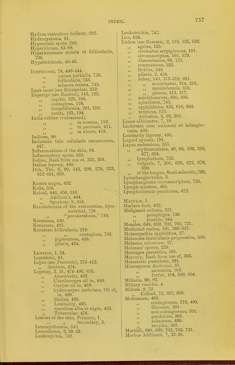 Hydroavesiculeux bulleux, 282. Hydrooystoma, 91. Hypenemic spots, 240. Hyperidrosis, S3-89. Hyperkeratosis striata et follicularis, 736. Hypertrichosis, 40-43. Ichthyosis, 78, 440-444. cornea partialis, 750. „ follicularis, 745. ,, sebacea cornea, 745. Ignis sacer (see Erysipelas), 252. Impetigo (see Eczema), 116, 123. capitis. 123, 1SS. contagiosa, 124. herpetiformis, 291, 293. menti, 123, 194. India-rubber (vulcanised), lt ,, in eczema, 182. ;) ,, in psoriasis, 411. ,, in ulcers, 41S. Indican, 90. Induratio telre cellularis neonatorum, 447. Inflammations of the skin, 94. Inflammatory spots, 539. Iodine, Rash from use of, 321, 364. Italian leprosy, 495. Itch, The, 6, 99, 143, 209, 27S, 333, 612-624, 626. Keere nugra, 492. Kelis, 516. Keloid, 446, 450, 516. ,, Addison's, 444. ,, Spurious, 8, 51S. Keratodermia of the extremities, Sym- metrical, 728. ,, porokeratosis, 749. Keratoma, 430. Keratoses, 425. Keratosis follicularis, 219. ,, ,, contagiosa, 745. ,, pigmentosa, 43S. ,, pilaris, 434. Lentigo, 1, 24. Lepothrix, 61. Lepra (see Psoriasis), 376-412. ,, Arab u in, 474. Leprosy, 3, 31, 474-490, 676. ,, Anaesthetic, 482. ,, Chaulmoogra oil in, 4S9. ,, Ourjon oil in, 489. ,, hydrocarpus inebrious, Oil of, in, 490. ,, Italian, 495. ,, Lombardy, 495. ,, maculosa alba et nigra, 483. ,, Tubercular, 47S. Lesions of the skin, Primary, 1. ,, ,, Secondary, 5. Leucocyth.'emia, 549. Leucod'erma, 2, 28-32. Leukonychia, 742. Lcukotrichia, 742. Lice, 624. Lichen (see Eczema), 2, 116, 125, 6S2. ,, agrius, 125. ,, circinatus serpiginous, 101. ,, circumscriptus, 101, 579. ,, disseminatus, 98, 125. ., cczematosus, 125. ,, lividus, 543. ,, pilaris, 2, 434. „ ruber, 145, 313-319, 6S1. ,, ,, acuminatus, 314, 318. ,, ,, mouileformis, 318. „ planus, 313, 317. ., scrofulosorum, 680, 696. ,, spinulosus, 745. ,, syphiliticus, 435, 648, 682. ,, tropicus, 113. „ utricatus, 3, 99, 266. Linea3 albicantes, 7, 19. Liodermia cum melanosi et telangiec- tasia, 450. Lombardy leprosy, 495. Lupoid sycosis, 194. Lupus endemicus, 355. ,, erythematodes, 49, SO, 109, 330, 677, 694. ,, lymphaticus, 725. „ vulgaris, 7, 201, 65S, 672, 679, 690. ,, of the tongue, Semi-sclerotic, 726. Lymphangiectodes, 3. Lymphangioma circumscriptum, 725. Lymph scrotum, 466. Lymphodermia perniciosa, 472. Maculae, 1. Madura foot, 492. Malignant cedema, 351. ,, pemphigus, 748. ,, pustule, 344. Measles, 64S, 699, 702, 705, 721. Medicinal rashes, 101, 360-367- Melanopathia syphilitica, 27- Melanosis lenticularis progressiva, 450. Melasma caloricum, 27. Melassez' spores, 228. Mentagra parasitica, 581. Mercury, Rash from use of, 366. Metastatic pustulosis,_291. Microsporon Audouini, 51. anomason, 103. furfur, 104, 590, 604. Miliaria, 90, 92. Miliary vesicles, 4. Milium, 2, 72. Colloid, 72, 507, 509. Molluscum, 499. ,, contagiosum, 219, 499. ,, fibrosum, 501. ,, non-contagiosum, 501. ,, pendulum, 501. ,, sebaceum, 499. „ simplex, 501. Morbilli, 648, 699, 702, 705, 721. Morbus Addisouii, 7, 32-3S.
