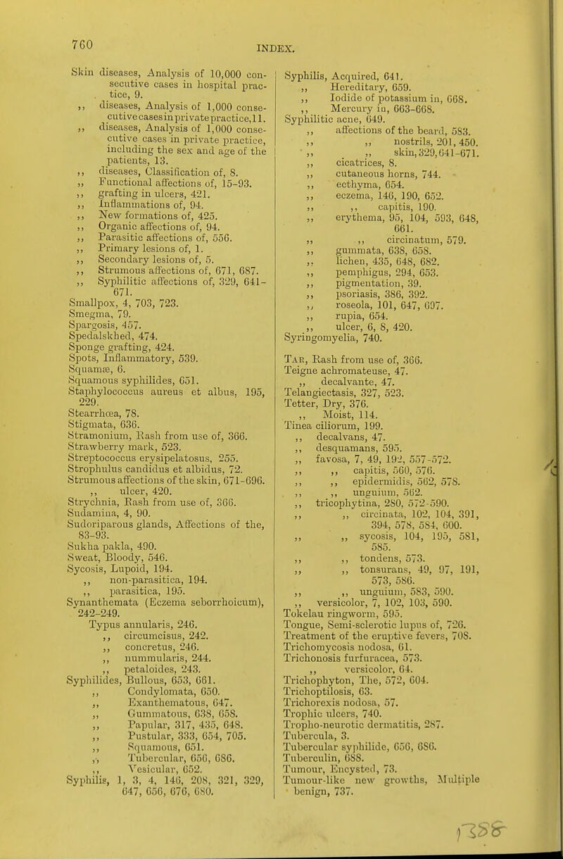 INDEX. Skin diseases, Analysis of 10,000 con- secutive cases in hospital prac- tice, 9. ,, diseases, Analysis of 1,000 conse- cutivecases in private practice, 11. diseases, Analysis of 1,000 conse- cutive cases in private practice, including the sex and age of the patients, 13. ,, diseases, Classification of, 8. „ Functional affections of, 15-93. ,, grafting in ulcers, 421. ,, Inflammations of, 94. ,, New formations of, 425. ,, Organic affections of, 94. ,, Parasitic affections of, 55G. ,, Primary lesions of, 1. ,, Secondary lesions of, 5. ,, Strumous affections of, 671, 087. ,, Syphilitic affections of, 329, 641- 671. Smallpox, 4, 703, 723. Smegma, 79. Spargosis, 457. Spedalskhed, 474. Sponge grafting, 424. Spots, Inflammatory, 539. Squamae, 6. Squamous syphilides, 051. Staphylococcus aureus et albus. 195. 229. Stearrhoaa, 78. Stigmata, 636. Stramonium, Bash from use of, 366. Strawberry mark, 523. Streptococcus erysipelatosus, 255. Strophulus candidus et albidus, 72. Strumous affections of the skin, 671-696. ,, ulcer, 420. Strychnia, Bash from use of, 366. Sudamina, 4, 90. Sudoriparous glands, Affections of the, 83-93. Sukha pakla, 490. Sweat, Bloody, 546. Sycosis, Lupoid, 194. ,, non-parasitica, 194. ,, parasitica, 195. Synanthemata (Eczema seborrhoicum), 242-249. Typus annularis, 246. circumcisus, 242. ,, concretus, 246. ,, nummularis, 244. ,, petaloides, 243. Syphilides, Bullous, 653, 661. ,, Condylomata, 650. ,, Exanthematous, 647. ,, Gummatous, 638, 65S. Papular, 317, 435, 648. Pustular, 333, 654, 705. ,, Squamous, 651. ,-, Tubercular, G5G, GS6. ,, Vesicular, 652. Syphilis, 1, 3, 4, 146, 208, 321, 329, 647, 050, 676, 080. Syphilis, Acquired, 641. ,, Hereditary, 659. ,, Iodide of potassium iu, 068. ,, Mercury iu, 663-668. Syphilitic acne, 049. ,, affections of the beard, 583. >. ,> nostrils, 201,450. . skin, 329,041-671. ,, cicatrices, 8. ,, cutaneous horns, 744. ,, ecthyma, 654. ,, eczema, 146, 190, 652. ,, ,, capitis, 190. ,, erythema, 95, 104, 593, 648, 661. ,, circinatum, 579. ,, gummata, 638, 658. lichen, 435, 648, 682. ,, pemphigus, 294, 653. ,, pigmentation, 39. ,, psoriasis, 386, 392. roseola, 101, 047, 097. ,, rupia, 054. ulcer, 6, 8, 420. Syringomyelia, 740. Tar, Rash from use of, 366. Teigne achromateuse, 47. ,, decalvante, 47. Telangiectasis, 327, 523. Tetter, Dry, 376. Moist, 114. Tinea ciliorum, 199. ,, decalvans, 47. ,, desquamans, 595. „ favosa, 7, 49, 192, 557-572. ,, ,, capitis, 560, 576. ,, ,, epidermidis, 562, 57S. ,, ,, unguium, 562. ,, tricophyfcina, 2S0, 572-590. ,, „ circinata, 102, 104, 391, 394, 578, 5S4, 600. ,, ,, sycosis, 104, 195, 581, 585. ,, ,, tondens, 573. ,, ,, tonsurans, 49, 97, 191, 573, 586. ,, ,, unguium, 583, 590. ,, versicolor, 7, 102, 103, 590. Tokelau ringworm, 595. Tongue, Semi-sclerotic lupus of, 726. Treatment of the eruptive fevers, 70S. Trichomycosis nodosa, 61. Trichonosis furfuracea, 573. ,, versicolor, 04. Trichophyton, The, 572, 604. Trichoptilosis, 63. Tricliorexis nodosa, 57. Trophic ulcers, 740. Tropho-neurotic dermatitis, 2.S7. Tubercula, 3. Tubercular syphilide, 056, 6SG. Tuberculin, 688. Tumour, Encysted, 73. Tumour-like new growths, Multiple benign, 737.