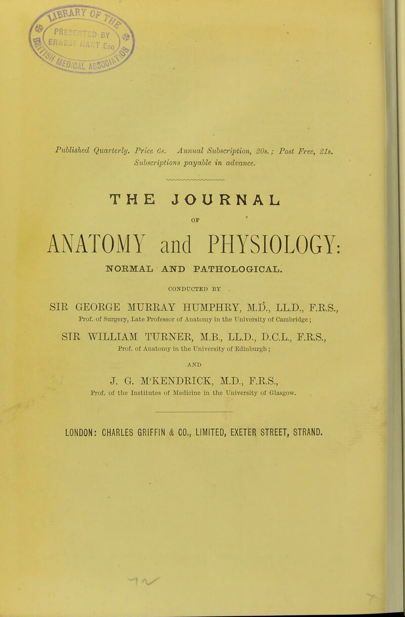 Published Quarterly. Price Gs. Annual Subscription, 20s.; Post Free, 21s. Subscriptions payable in advance. THE JOURNAL OF ANATOMY and PHYSIOLOGY: NORMAL AND PATHOLOGICAL. CONDUCTED BY SIR GEORGE MURRAY HUMPHRY, M.D., LL.D., F.R.S., Prof, of Surgery, Late Professor of Anatomy iu the University of Cambridge; STR WILLIAM TURNER, M.B., LL.D., D.C.L., F.RS, Prof, of Anatomy in the University of Edinburgh ; AND J. G. M'KENDRICK, M.D., F.RS, Prof, of the Institutes of Medicine in the University of Glasgow. LONDON: CHARLES GRIFFIN & CO, LIMITED, EXETER STREET, STRAND. ~7 *S