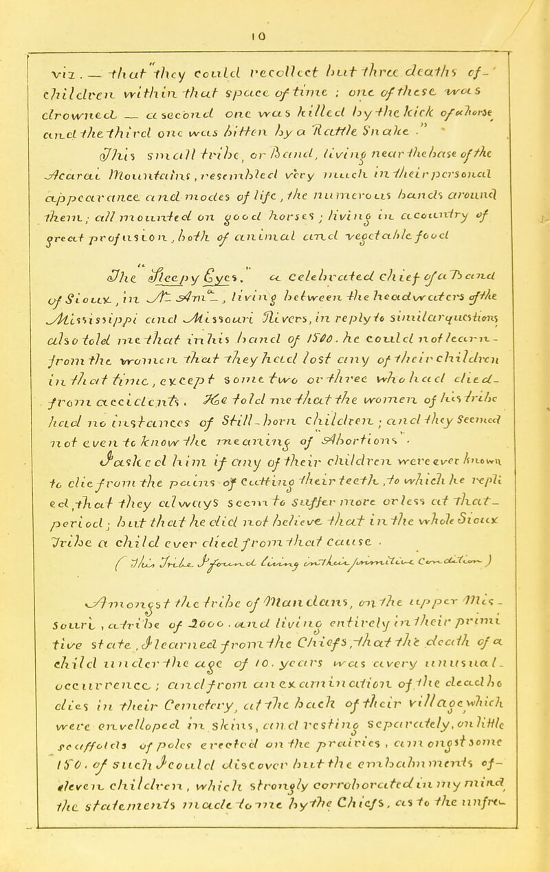 I 0 viz. -that they could i^ccollect hut thru deaths cf- thilclven. within, that spct.cc of time ; one ofthe.se, -wots drowned ctsecbnd one was hilled by -the kick o/^/^/Je and ~f he third one was kitten hy a Rattle b'nahe ■ o/his small trihcj or /hand, living nearlhchase of the Jtcarai Jllonntcitni ,i-escmh1ed very much ini/ieirpersonal ceppeetretnee. and modes of life, the numerous hands arcane] -them,- all rrxourdtoL on ooocl horses ■ livino in. cecoiuxiry of grccti profits to it , hoth of animal and -vecet aide food <Dhe_ afleepy £ycs. a. celehvated chief ofaTb ceitcl of SloveY- in w/fc it. j living hdween -ike heetdvvatcrs afikt ^Alissisnppi and ^Alissouri Olivers, in re ply 1c similarquestions alsotolel nte-that inhis hand of l$66.hc could ixof lectrix. - from the vrom.cn -that theyhotel lost any of l/icir children in t/i at time , except %omttwo ov-thvee who ha el cliccl- from cteciclcnTs . told me -f/tctt the women of h.t.strdie IzclcI no ntsf antes of Still -horn childrenand tiny Seemed mot cventc know the rnecnxing of S^hortions • d3ceth c cl him if cmy of their children wcvetver hntwn to die from the patens of dtcH-ino their teeth ,-fo which he repli ed^hctr they celweiyS sccmf« Suffer more orlcss at thctt- poriod- hut that he clicl not helicve. that in the whole Sioax Urlhe. a child ever ditclfromthaf Caasc ■ f 7}/vL> J-tl-Ll. JJfirt^^ot dit^y v*CnL<^-Jvnsm.Ll<:i~i- C<^cLJ(<-<~~ ) yJtmoixyst ihetrihe of Mian dans, cnxllie upper 111c;- Souvl . ci.tri he of 3.0oo . oend livinc entirely in1heir prime five state .S'leaxmcelfronxthe Chief's ,-thcetthe deaih of a. child u ii clcr t)ic age of 10. years was ctvery iinusna.1. occurrence, • cm cl from an ex. am in cition. ofihe de.ct.dhc c/i'es iii their Cemetery, cifthe bach of their villagewhich were cnvellopcd m.sJtms, and Vcstino scpctrcdcly, on liHle se a/folds of pola erect-eel cm. the prairies , cmicnoitsomc ItfO. of such J1 could discover hut the cnthalmmerds ef- deveix, children., which strongly corroborated in Diynu'iui the statements mctcleto-nxe hythe Chiefs, asto the iinfrt^-