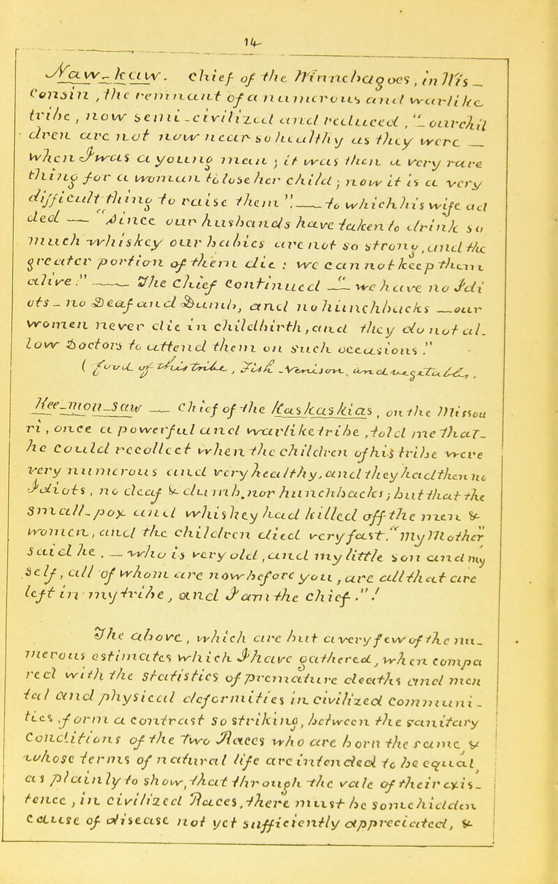 14- JYcl kciw. chief- of -the. Ttinnc haloes , in Iti's - Conjin ,1hc remn.cc/Lt of a n timer oil* and weti-li]ic, iribc , now semi-ciritixcd a nd rcditced , 'L ouvch'l di^etL arc not itaiAr near so healthy eta they were whcnJ'wa'i ciyoLcuo mmH . it wets i/icic ct very rare tllnio for cc woman +6 lose her child; now it is cc wry dijficult-thmo io raise them '!—whichhis wife cut elect — 'jincc our hxishands have fatten to drink so much -whiskey cuvhcikics are not so vtroiw fand t/LC greater portion of+hent die. : we can not keep than % alive —_ JT/ic c/«cf Continued JLwhuve no Mi ats-no &cafand&umh, and no hunchbacks —our women never die t'u chilclhirth ,aii_d they donated, low doctors to cctteiid them on Vuch occasioixs . J^e^n_saw chief of-the frees has /das, on ihe DUtsou ri , once cc powerful and wctvtiketrihe ,-tolcl melhcLT. he could recoiled whan-the children ofhi-itrihe were X'ery numerous unci very healthy, unci they had then nc idiots, no deaf dm nh.nor hunchhcccks; hutthcet the SmcdUpoyc and whishey hud killed aff-the nxcic y- wotricn., unci the children died trery fecrt.?Jly?7lother Suiclhe , - Wit;is very old ,<und my tittle so?i qlixcIi^ Self, all of whom are nowheforc you, arc cttUhcct arc left in-nxyh-ifttj and J'amthe chief.7 sfhe uhovc, which arc hut c< very few ofthe 7Ut_ ineroiu estimate* wh ich J'hcive acd/terccL,vrkcn compa reel with the Statistics ofprcmcdurc cleedhs and men ted and physical deformities in civilized Communis tic% form a contrast So striking, hetween the eanifary Conditions of the Two Jlctecs who cere horn the rcunc v cchosc terms of natural life arc intended tc he cyt.ia.1 a j plainly to show,-that throuoh -ihc vale of their exis- tence , in civilized Tluces,-there mxxsi- he Sonvc hidden Ccllcsc of disease not yet sufficiently appreciated, V-