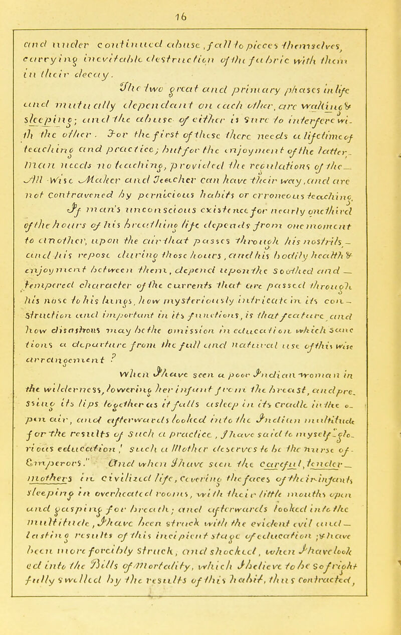 ctnel under continued abuse ,fcill to pieces -themselves ectwyinq inevitable destruction of ilu fabric With them i u their decay . tflie two great and primary phases in life und mittu ally dependant on each othertctrc vrahincy sleeping; andihe abuse- of either it Sure to interfere wl. th the other. 3hor the first of-these there needs ct lifetime of teaching and practice ■ hutfor the enjoyment of the latter, man needs no teaching, provided the reculcitions of the— ^Slll Wise ^At alter and Deeechcr Can have -their way, an el are not Contravened hy pernicious habits or erroneous teccchinc, <Jf man's unconscious csa's/oicc for nearly onet/iircl of the hours of his breathing life depends from one moment to another, upon the curiha-t pastes ~throue)i his nostrils - and ln's repose durino those hours ,ctnel his bodily health enjoyment between them, depend uponihe S ooY/ted and tempered character of the currents ihat are passed throuoli his nose tohis Uings, how mysteriously intricate in. its con- Struttion and important in its functions, is that feature cmd How cliscishoM may he the omission in cctucat i on. which 5cuxc lions a departure from the full unci nattirctl use ofthi\wisc cirrctnocrixetxt ■ wlien Jf*Acivc seen a poor J'ndicm froma n in the wilc/evness/lowerino her infant fro ni. the breast t anclpre, Ssiuo its tips together us it falls asleep in it-> Cradle in the o_ | pax ciiv, cmat afterwards looked into t/ic J'ndiun i nultitncU j or the results of Such a practice , f leave said tc myself-do- ri ous eciuccdion ,' seech ei lit other deserves tc he the nurse of- tZmperorS. Cfncl when ifhavc sicit the Carefti I,tender mothers i ix. civilized life, Ccverino the faces oft/leir-itifants sleeping in overheated rooms, with their tittle mouths open and cjcespirtg for breath; eincl ufhrweirds looked into the multitude ,Jhavc heen struck with the evident evil eueel— lastino results ofltiis ineipient stctgc of education ;Vticive been more forcibly struck , and shocked, when J have look act into the ftills of/mortality, which Jhelicve to he Sofriottt fully Swelled by the results of this habi/, thus Contracted}