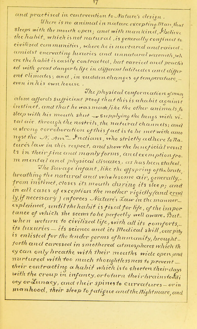 ctncl -practised iix eontrventi.cn to Jfat\ixt'% desibn , Bhcrt is no animal In nature eUcepdno Wan that Sleeps with the mouth open ■ unci with maixltincl^hdieve ike. ha hit, which is not nafitrcU ,is generally confined-to chili-zed communities where he is nu.vHive.cl and raised _ amidst enervating luxuries and Unnatural warnnhfwh ere-fhc hahUis cccsily contracted, hat carried and pracfa eel with orcutclcux^vtctifc indifferent /editcedes and differ ent chnicdcs; and , in SLidctcnchanoa of tempered urc eve71 in his own house. , «77lc physical Confor n i ad on ofmccU alone affords Sufficient proofifh at this is ahethit cccainst instinct, and 7'hat he was made, lihe the other animals to Sleep with his mouth shut _ Supplying the hmg% with W_ tod aiv. throughout nostrihjhc natural channels, and a tfrouf corroboration of this fact is to he metwith cano nostthc Jhn-CZ. JncliccnS, who strictly adhere lotto., tares hew in-this respect, and show the hi ncficictl restd U in their fine and manlyforms, and eye mptionfro. m mental cmcl physical diseases, as has heen stated, Vhc Scivagc infant, like rhi offspring oftUhrute breathing the natural and wholesome air, Generally, ' from instinct,elcses its mouth during its sleep; and in cdl cases of ezccpfiojz the mother rigidly(and cruel lyjf7iecessctr</ J enforces Nature's £ctMrin the mannerl ^plciinoclj until the ha/n't nfhedfor life, of the impor tance of which she seems to toe perfectly well aware t fiut- whe n return to civilized life, with all its comforts,- its luxuries — its science and its llledical skiit, our pity is enlisted for the tender corms of Immunity, hroucht- Jorth ctncl caressed in smothered atmospheres which th eycan only breathe, with their mouths wide open and nurtured with too much thoughtless ncs-s tc prevent _ their contracting ahuhit which isto shorten their days with the croup in infancy, ortoturn thcinhrciinstcJdi ocy orgunacy, ctncl their Spinttto Currati.ires-.ortn manhood, their s/eep to fatigue ancUhcltiohtniarc, and