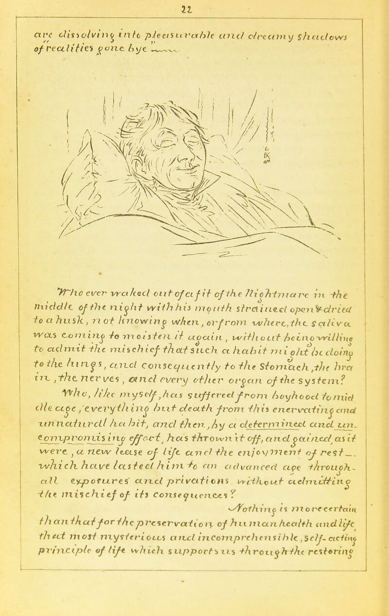 are cUsiotvinq tnfc pleasurable tmcl dreamy shadows of reuiitiz* goizc Aye „—^ yi^hoevervrcilaicloiitofcifitoflheJliohtmare in the middle of the ?^ioht with his mouth strained opon.'if-dried toahnslt, 7? of knowing when, or from wherefhe. saliva. ' wots cu>minq Jo mcuffu /V ctoctin , w'dliotit heLno-wUline ft adimt -the mischief thatsneh ct habit mi old be doinu to the /rings, cliixI consec/uent/y to the Stomttch bra jtht nerves, and every otlier organ of the system? yvhojik.e mysdf Jicts suffered-from boyhood tomicl die ctoe /everyill ino hut death from thii eixex~vettinq emd ■LinncciiLVcLl ha hit, and then.jhy ci clecermineel cuiduri. ^SZiyPJ^liiljj1^ e/fOL~t, has thrown it off, and octineclas it1 were ) a new lease oj- life and the enjoy rnent of rest —. which have lasted hinxt0 an advanced ape -t/irouoh- alf. eyjootures axxd privations i^vHhcur c<.dn\ittino the mischief of its consequences? ^Vothiixo is niorecei tcitn thanihatfarthepraervation of human health undlifc thect most mysterious aivcl iizComprehcnsihlc ,$df- cic-tin* prhrciptc vf life which support* tis +hrouohtht restoring