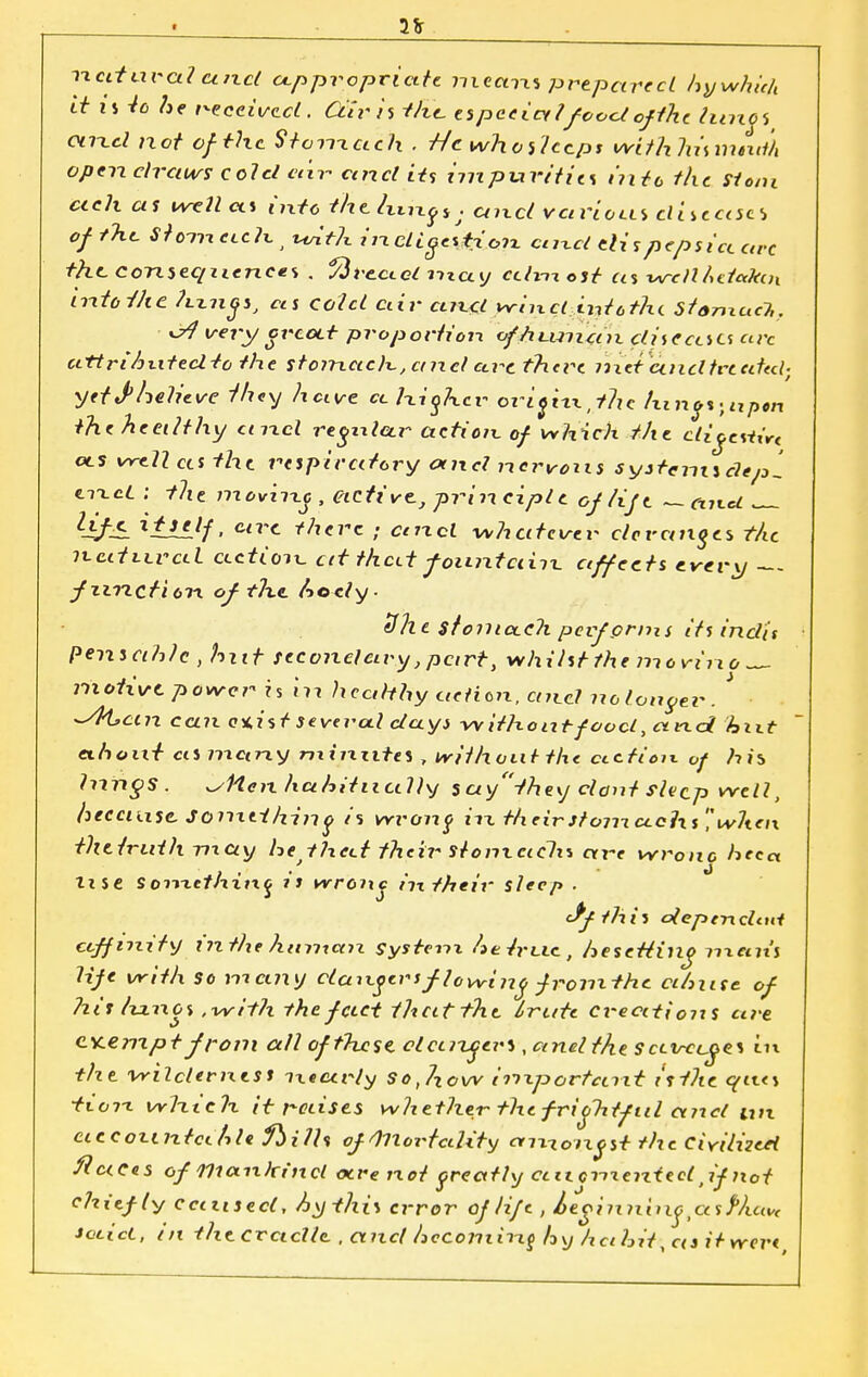 2*r natural unci oxppropriate me am prepared hywhith it is Vo /jp received. C&ri'i t/ie especialfoodof tht timet and not of the Stomach . Hcwhotlccps wifhhismmih open clrciiv? cold etlr ctncl its impurifit* iriU the Stoni etch as well as intc thtluHf*. and vavioxLi dneajci of the. St out. ctcK j with in. cUg±\Hc?n cnx-d tlispcpsict arc the consequence* . 1/ivcctoi may cdnxost as wdlhetctktix into-the ?xxn(js1 ccs cold air ct7x<( wind into the StanxucT,. x^J very crcott proportion ofhtxnicnx diseases arc attrihxitedto the stonxacK, and arc there inctcthd treated; yetfhelieve they have cchiohcr ori^ixxjhc t\in*%;itp*n the healthy and resteer action of which the. digestif ols well cts tht respiratory and nervous syj+enuclepl ctxcL : tht movirxc , active, prin ciplt of lift — cxixct . Ufe. ltJLLlf. c~<- there ; and -whatever deranges the it-cttLLVctl action eft thcxt fountain affects every fxincti 67-i of the body- tlhe. stomach pevfpnns its indis Pensahlc , hut teconclayy,part, whihtthe mevino — motive power ?$ in healthy acHax.aiLd nplonoer. ' ^sPLctn can c%ist severed dayi withontfood, a not hixt txhoxxt cismany mi mites , irithoiit the ctction of his Inrigs. JHen ha.hitiially %a.\j-fhe\j dont shep well, because Sonxtihinq is vri-ont ixx theirstomctclxs','when the truth may he thcxt their stomachs are wrono heect lise So?ne//aiftj 11 wroJtc m their sleep. Jf this dependeni affinity tnthe himtan system hetrxxe, besetting nxem's life with so many dangers flowing fromthc cihuse of Pitt Ixxnos .with the fact that the. Irate creeetions are cicemptfrom all ofthese deuzgevs, and the sccvccges m tht vrilclerntsi ixeecrly Sot7Xow inxportctrxt isiht qit<\ •txorx winch it raises whether the frightful and mx ciccoxintcehle fbilh of 'fllortahty among ft the Civilized fleeces of mankind oxre not greatly ctixennxented ,if not chief ly caused, Aythis error of life , leginninq ctsPAu* Jctict, en the cradle , and becoming h\j hcthlt,cu it were