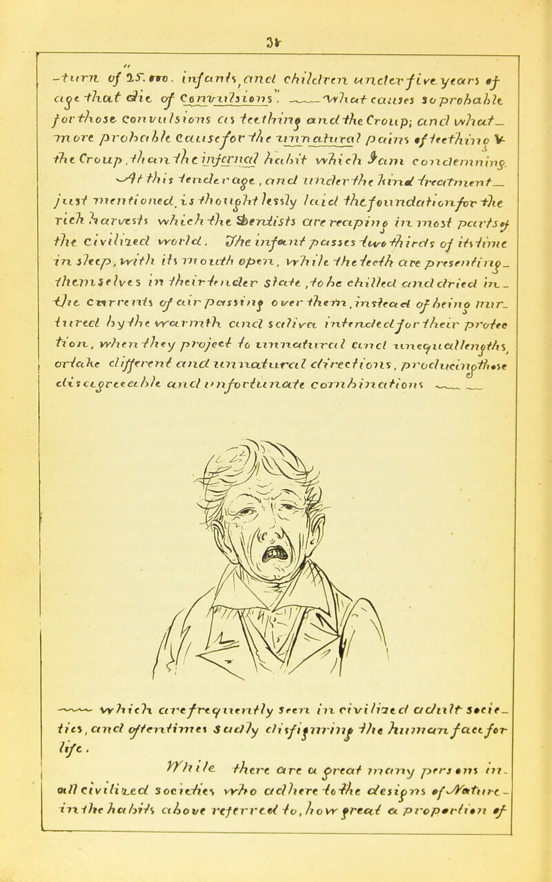 3* -turyi y/ay.rro. infants and children unclevf iveyears tf age -tlxUst G?it of Conirxdsiens . 'Wliat causes ioprohahle forthosi Qo?ivuhions as teething and-the Croup; and whut- ~mort prohcthh Caiisc-for-fke unnatural pains •fteet'hino V the Croup .thctnilit infernal hain't which S'ani condemning. ^rr this tender a^e, and under fhe lurid -treatment— JiiH xnenti onedtx.s thonoht lessly laid thtfoundatioixfor the rich harvests which-the dentists arerectpino hxmost pctrtsy -the civdiied world. Tfhcinfotnt passes -inrbthirds- of itsiinie in iletp,vvith its month open, vrlidt ihtieeth are presenting themselves zn their-tencler stale , to he chilled ctnddried in.- tjic Cnrrents of air-passing o vev thtiix, ins-tead ofheino nur- tured hy the warmth and saliva, intended for their protec- tion, when-they project- -ft xnxnatnx-ct I cmct -unequallenoths ortedte different' and zinxxcdxxrcd directions, producinJtli*%e dx s ccgrteei Me unci I'n^vrtvnxccte coxnhinations ^_ „ vyhielx eti-e frequently Seen in civilized adult Speie _ tics,ctncl oftentimes Sadly clitfifrrrhip 'the human fact for life. While, -there are u great ?ncnxy perjtns tn. xull civilised socivties who adhere VW/ie designs efJYeitnrc- ixxihehahits above referred to, hovr frecct ex proportion *f-