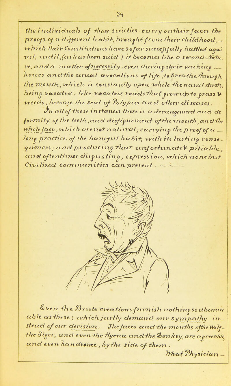 3<i the individuals of those socicha cany onthewfaccs -the proofs of ct different A ahi+, brought from their childhood,— which their Ccnstihitioixs nave So^ftr snccepjiilly haMled xxst, xnxtil ,fas ha? heexx scucl ) it hccomes lilie a seconcl^sPttTci. re, cm d a Yix.ci.ttcr ^rt^csrxty ? *vcjx. dunng 1/ieir w-ci hino . hours anclthe usxuxl ctvccition.% oflife, ,tohreccthe-(hx(ixi<j1x_ -the nioxvtlx., vrhiclx. is constantly ope?x;Vr/ii7e the, nasal dnch, heino vcic.citt.cL, like vetcateol roads'that qrowt-dp-tc grass V weeds , hcccine -the seat: of 7o7ypi.it ctn.cZ other cliscascs . J'n all of these instances there is a dcrangemcid and de forJTiity of the teeth,art cl disftgnrinervt ofthe mouth rctncli7ie vrh^fctcttjxvhich arc not naturalj ccti-ryiixg the. proof of a ?ong practice, of the hctn.cfi.il hcxhit, with its lasting consc- c/vxetxees ■ ctixcl prodiicin.t~>??x<uf xnxfortiinateYpiticth/e., arid ofteixtinvfi cl isgix sting, expression,, vrhich nonehx-tt Civilized Communities, can -present . ■ fox-eri tlxc ftrixic Creations furnish nothingso clhonxin cdile as these.; which justly demand our Syrup^rfhy in- stead of our derision. Jhefaces ouxct-the mouths oft/itWolf- the diger, and even ihe Hyena, aixcl-the Sb<nx/tey, are cigrecahh and even handsonie,J Ay the side of thenx . tan, —