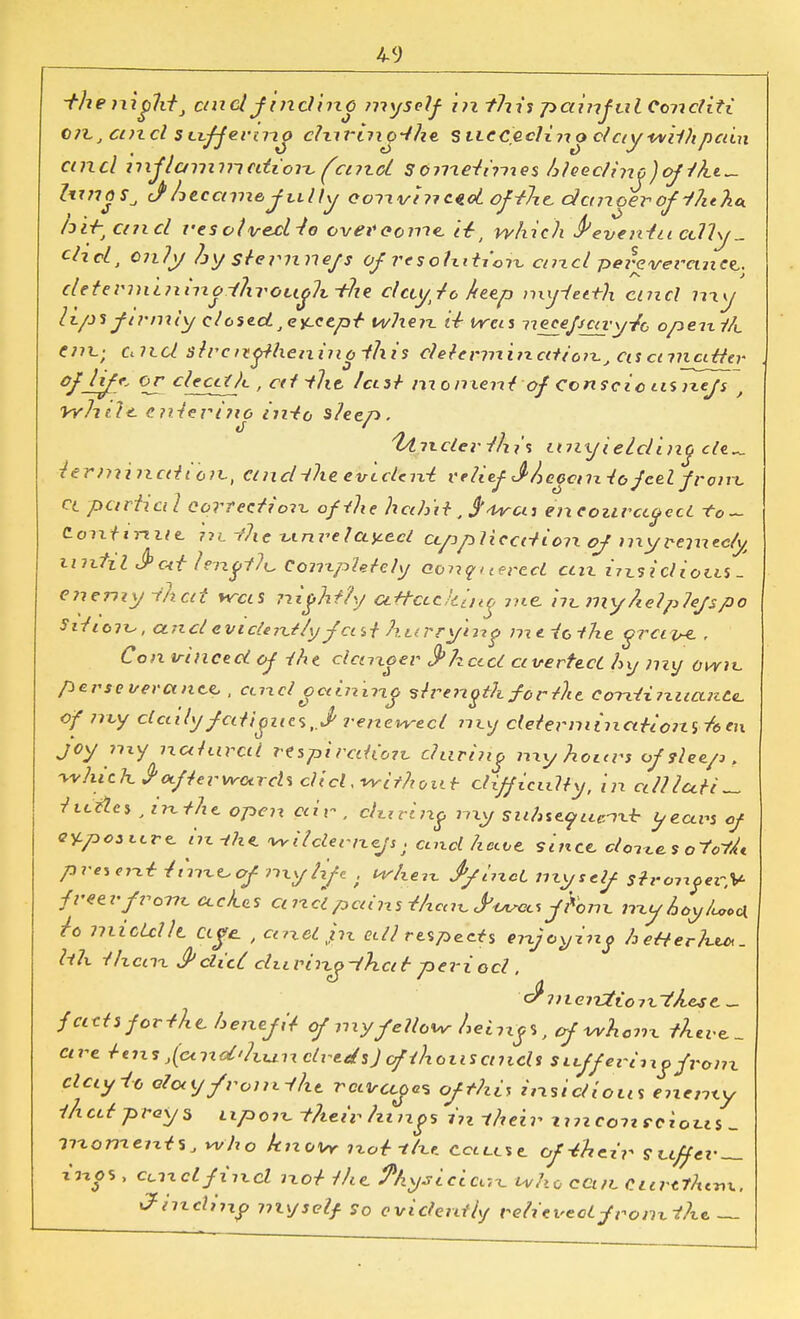 -the nightJ ctnel J incline myself in ?7iis painful Conditi C7tJ and suffer mo c?nrinQ~the suc&eclino ctciywilhpcdn emel inflammation, (cmcl S6?rieii?nes hheclino )oj-/kt^ ZtmoSj J became, fully convt nctoi of-thc danger of i?it)ia. hit; and res otvexl-to overcome. it-, which freventu cdly_ chol, Only hy stemnefs of resohition arid perevercuiOL. determininoihrough-the dciy/o keep nxyietth and my hps firmly closed, except when ti was necepcay/o opexx //«_ em.- and strengthening ihis ehte'ivninciHon, asctnicititr of lift* OJ^clecdJc , cit the /cist moment of Conscie usixefs , Vyhtl<>. entering into sleep. fonder this unyielding de^_ termination., and-the evident relief J'/jcoomto feel franc ct partial correction of-(he hah'd, j'trcu encouraged. -to~ C on tti-i ue. in.-the unrelated ctppliccdion of my remedy until J>ott lengf/i. Completely conquered cm i?x$ idiom - enemy i/tcd was nightly attacking me. in.my help/efspo Siticix., unci evidently fast hurrying meiothe grave. , Con vinced of iht dancer 3>kctci averted hy my own perseverance, , unci gaining strength for the. contimtcuzte, of my clculy fatigues,.^ renewed my determinations en joy my natural respiration- during my hours of sleep, which $'afterward* did. -with'our difficulty, in all late titties , in the open air , during my suAuyuertb years of QY-posxxre, in -the. wHdernefs. cend hcue. since, denes otofL preierxtr-tim-ccfmy/xfe, when JyiixcL myself strongev.V freer front, aches arid pains i/xcen JWc* jhm. myhoyUo* h middle, age. , and px edl respects enjoying hetterhu*. hh tlxcnx & did. du ring-that period . * cflnter&tioiv-i'Aese. _ facts for-thchenef it of my fellow heings, of whem there., are teix^^oind'hundvt^sjofihoiiscnids stiff eviixg from clay-to eiouyfrom-fht ravcega ofthi\ insidious enemy i/xed prays upoix. their/zings in their x in eon rclous _ moments, who know ixotrtlu. cccllsc of-their suffer- ings , and find not the. Physician, who can. Curttht-nx. 3-inc\in? myself, so evidently relievedfromthe. —