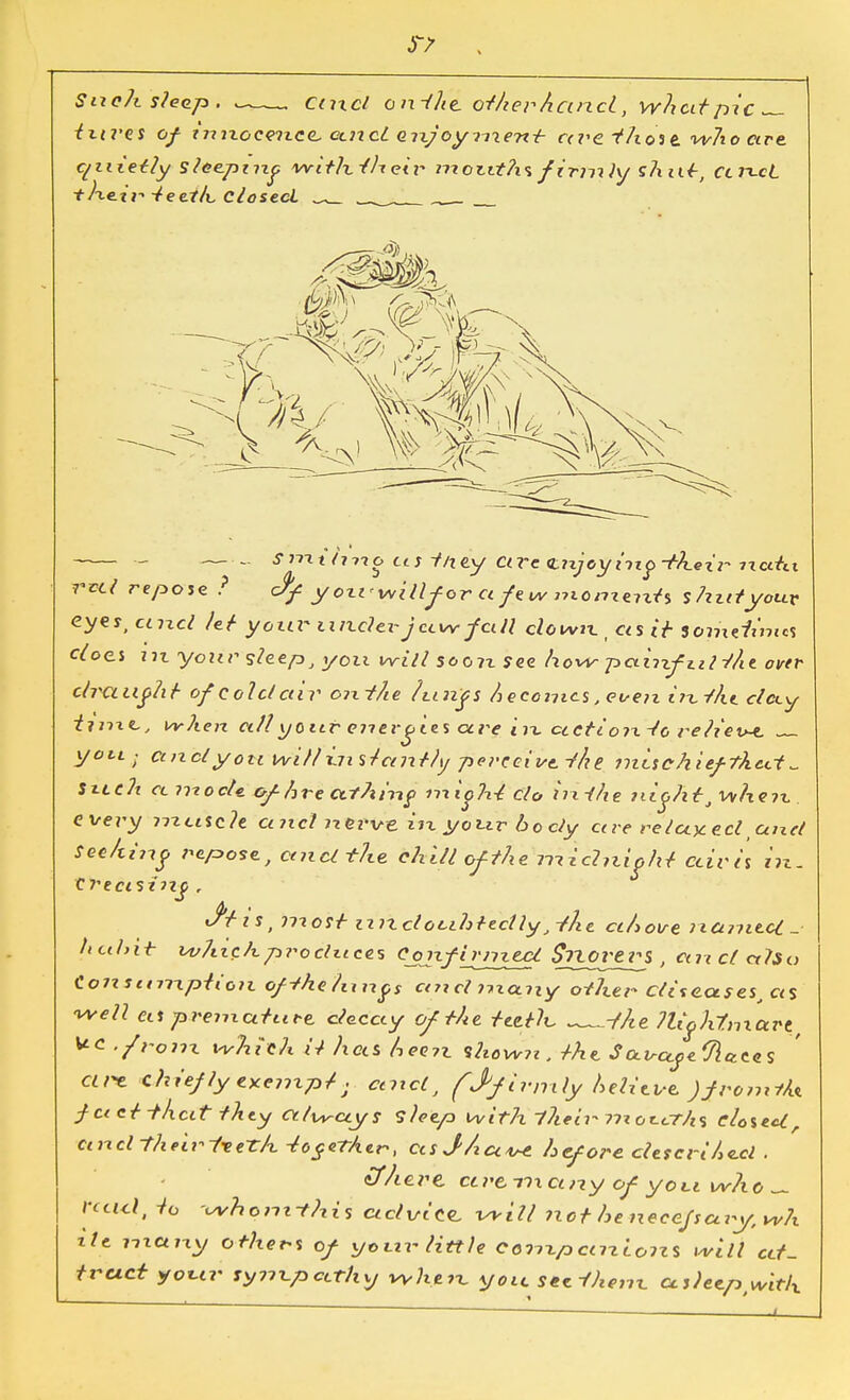 Such sleep. —„ Cuxcl onHlit.oihevhan.cL, whcitpic — iurts of inixocwxcc, cutcl QixjoymenH ccve f/iose who are quietly sleeping withiheir nxouths firm }y shut, ccrcci the.tr Heei/i. closed 'i))V\ /-^'v- - smi/ivio us Hftty Ctre <Lnjeying-iheiv ncitu reel repose ? Jf yoxi<willfor a few nxomenH shirt you* eyes, unci lei your tinder jcxw fall clown., ecs c> somefzmcs does in your sleep J you will soon see how painfuliht over clvauflii of cold cav oixthe Ixcixfs h ecomcs, even ini/it clcxy time., when allyoitr energies cere In ctctio?xHo relieve yoti; and you willi.7i sicejiily perceive, the mischiefthect Such cc niocU cfhre cit/tnif iixigh-2 clo in-the ?iightJ when every mctsth a net nerve in your 6 o dy ccve re taxed unci Seehiug repose, cmcl the chill of the midnight ctiris in. Creasing , i s t ?7t ost 17 ?z clo cih t eel ly j -ill e ah oire 7 iCi77ie.cC _• hcihit which produces ConfijyTitci Stvortvi , ecu cl alia Co7istmxpiion ofthehuxgs ctiicl nxcxny other diseases, ccs well us premature deccty of iht teeth ^f/ie 7UohtmaPtf uc '/ran which ii lias hee?z show7i. iht Saisayeflaces cive chief Jyexenxp/; ctnclt (J*firmly helitve j/romfk fact Hhcit ihty always sleep with their 77x or.crh% closed, and their i-eeth -together, usJ/icc^c hcforeclescrihccl. Mere co>einct?iy of yon who ^ rctul, -to -whomthis advice will 7\ot he necefsary, wh ile i-nctny others of your little Coni,pcm.Lo7zs will at- tract your sy7ix.pcLthy when you secHhenx, as)etPiwitlx