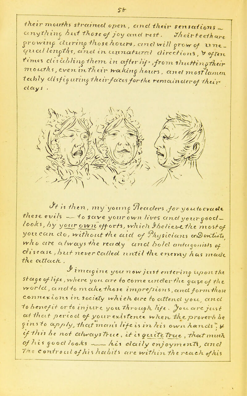 their mo«Ms s?r«mCc/ open , ctnd their sensations _ cinytjiinc Atti there of joy and re st. Xheir teeth ctfi growing during -those ho%*r*r ancl will grow of unt. c/nctl leixgtAs, ctjuei in tirtnatiirrd directions , V offal tYmti ctiset?, lino tlx em in after /if-,from flxittHnftket't- 7ixou.rhs,e.ven.'tntheir hitting hours, cure! mosTlcinien tethly cl(tf taurine the ir>f aca forthc r-ewcanclerof their* Ct Cly S . \\\ Ml $t is then, my younc ffectclers ,f or yo mice-vet U*. these, evils -to save your own fives ctn\clyonrptoc/^. looks, Ay your ovvrC efforts} which $hetie.v-e.the ?nostof yotxcun do, without the ec'icl of 9/ujsicicms cr&wcti,?,t who ca-e ct/vrctys the rect oty unci hold antagonists of ch SfftJi , hut never CcttlecL until the. energy Aus nttutJt the edict c/x. . <b ■ s nxx ctgnie. you xxow Just entering upon tht Stu^e of lift, where yotc cu e to Come -Ltrtcferfhe. oci^e of th e world , cmdto nxcthe.tlx.ose inxpre/sion s ,ciixcL fornttliose cojute^toni nt Society which Ctre to ctttencl yot.c/ and to hene/it ortc injx.ire y o it th ro t<j> h. lift . ^}ox.c c* rc just ctt thcit period of your- CTcistcne*. wher^-the.Tzrovei'1, he • • • qtixsto CX.pp/yj -th ctt tixct ns life t% m hi s o\sisi\ h.aix.cls '! ^ if this he not ctlwctysTrue , it is ft.iiTe.True. , thccTnxitch Of hi s good looMs Ait daily enjoynxe->x-~t\J emel The c ontrot.il of his hci litis are within the notch of his