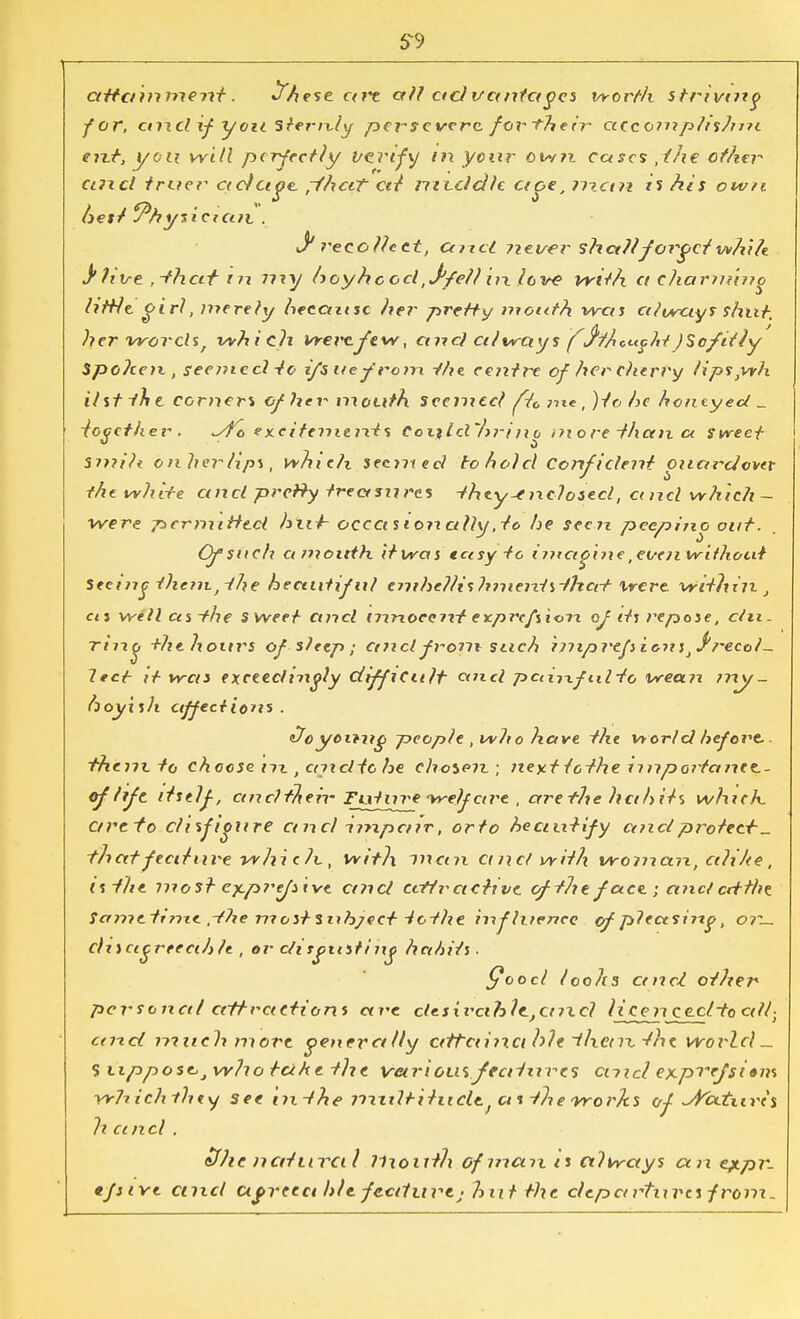 5-9 attain merit. esc art off advantages worth striving for, cmd if yoa Sterivly persevere for their accomp/ishm erd, you will perfectly verify in your own. cases ,the other and truer act age. ,-fhctT af mvddlc c/ce, man is his own i eiait . J* recollect, and ?iever sha?l'forgetwhi/t J' litre ,-that m my boyhood ,Jfe/l u\ love with ct cham/mo little girl, merely because her pretty month was at ways shut, her words, which were few, and cil'ways f J'7'AcuclttJSefit'iy 3po?cen , seemed -to ifsuefrom -the. centre of her cherry lips,wh ilstiht cornea of her mouth Seemed fr0 me, )io he honeyed _ iovethei'. ^fc e kc itemerris Cozflcl'hrin o more-than cc sweet 0 S?nih onher lips, whieh seemed to hold Confident onardever the white and pretty treasure* -they-enclosed, and which- were permitted hxit occasionally,to lie seeix peeping out. Of such a mouth it wets easy to imagine ,et/cnwWioui Seeing them., -the beautiful emhellishmenis-thcrt Vrere vrithiu ctj well as -the sweet and ninoeeitt exprefsiv-n. of its repose, clii- -the hours of steep; and front such i?Tipi%efsi&nsj J'recol- lect- it was exceedingly difficult and paiixfalto wean my - boyish affections . Jo young people , who have the world before, th cm. to choose nx , cnxdio he chosen; next to -the iinporta net. - of rife dstlf, and their Future •welfare , are the habit's which ore to disfigure and -impair, orto beautify cmd protect- ■that feat1 ure whielx,, with man and with worn, cm, alike, ls the most ejcp?*efsivc and ccftractive, of+heface.; andctttht Sometime , -the most Subject -lothe influence cf'pleasing, or— disagreeable , or disgusting habits. pood loohs ctncl other persona/ attractions are cUsivcihle,cnxcl I ice need-to alb, arid much more generally attaiiici hie ~tl\enxthe world — S iippose, }who+ukc -the vetri ow> ffaiurcs en id e)eprejsi«m yrhichihey see inthe r>ittltititde) as -the 'Works o-f Jlfatxiris h a n cl . eJJic natural Hioitth of man. is always cm ejLpr. efstve cntd ugrcect hie feature > hut the departures from.