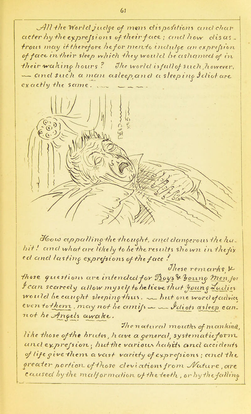 6/ *y)]1 -the Wortel judge of >??e??s du positions and chap acfer hy the cy.prejsi ons of their fact; and how c/i'sas. ■/■rous may it therefore he for men^-to indulge cm expvejstoix of face nttheir sleep which they would he ashamed of m ■their waking h ours ? tJhe world iifnllof snc?i,Ixowevtr, — Cind S tic h a man asleep^an c) ci sleeping Sclior are, <?y actly -the same.. . afeoio ccppal/inothe thonoht, caid dcmperoiu the ?ia, hit . and what arc h'AeJy to he-the, results shown iiitfyefi'y ed and Icisiiiic ey.prtfsions oftltt face f Jhese remctvA$ ^ ■fhose yLtesTtom are triiencJcdjor fflpysV&oiinji Tyienjor $ can scarcely g Ho w my9 c If /g ht Hey*, tlx at tyotin g «fudjes yrotild he. tctuyht sleeping-thus . hid one word tfacivict. even io-fhen-x , may not he aniijs — J'diofs <*s_/ee£ can. not he ^frxgtU awake,. 5fh e 7i aiii ra? moictfa of manfancl, like t)iose of She hridos t h cive ex genera)\ systemaricfovnx. ancl ey,p refs ion. • hid the various hahvi\ cuicl accicleats of life- five.-them a vast variety ofc%prefiion% • aixd t?ie, greater- portion-of-those clevi cttiom from ^Vcdure ,cwe. CCcused hythe. met If or median o-f iht -i<tet)\ , or hy thcfetlling