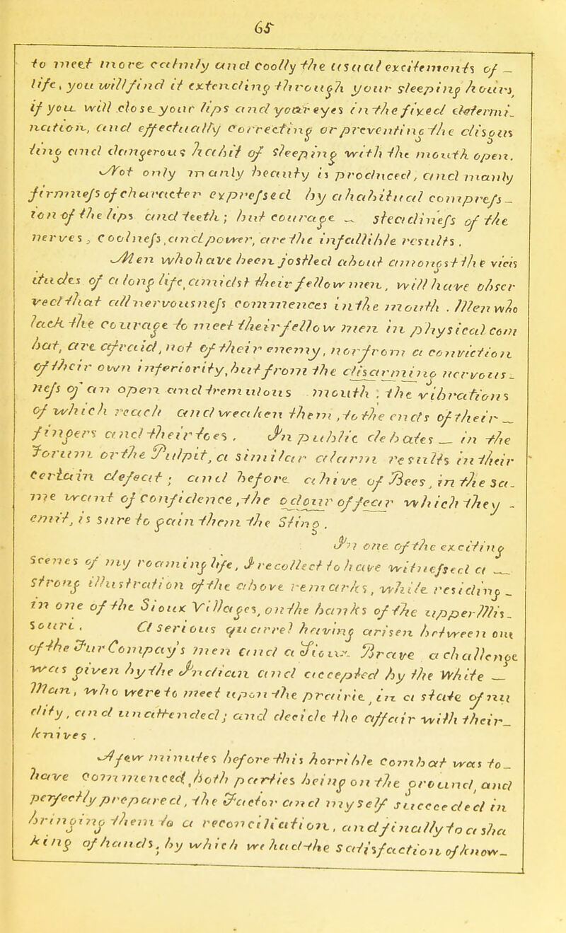 6S- to nxent more ccehnfy uixcl coolly the its a al excitements of- life, you will find it cxtendirip thi~oii6?i your sleeping hours, if you. will close-your tips axxel yottr eyes i ix-fhe fiy.ecl determi. nettles, and effectually Correctino orpreventincihe clisous into ctncl chmgerow; hec/u't* of keeping <wltl\ the mewtA open. dYot only manly hectnhj <j produced, ctncl manly firmxxefs of chct rctcter eyprefsed hy ahahiiitcd eomprtfs- to ft ofMc hps and teeth; hut courage _ steadin'efs of the. nerves, C oolixefs .atxclpower, ctrethe infallible results. ^4ien whohaVe heen. jostled ahoul amonostllie vicis thxclcs of ct lonflifeanxidstt/xeiv fellow tnext, will have ohscr veclthat edlnervoxxsnejs commences InAe month ./Hen w2o lacA-the conrace Jo meet-(heirfellow 7?te?z hx physical com hat, Ctrccefraid, not of their enemy, norfront a conviction Of their own inforiorityjnitfrom the cttsarnijjio nervous. 7iefs of an open. cmcHrem ulcus month ; the vibrations of which reach and vrea/ten them .iothc ends of their _ finoers ctncl -their Zees . J>n public debates ^ in -the forum orthe Pulpit, Ci similar alarm remits hxihtir Certain defeat ; and before. Cl h i've of Recs J in flie 3a. me VYcm-t of confidence ,-fhe oclour offea_r which they - emit, is snre to pain them the Sltho ' <u is?} one oftPxc eitcitintj Scenes of my recnninjhfe, J recollect lo h cure ^itnefsec.l a _ Strong illustration of the above rem arhs, while, residinj, _ Ill one of the Siou< Villct^es, oirthe hanks of the apper??hs. Soarc , Cl serious quarrel hertr'nif arisen between out ofthe&urCompay's men Ctncl deficit, firctvc aclxallcnot was oiven hy-the cPnclian and execepieel hy the White ~ Vlcnx, who weretc meet upon the prairie. j in a state of ?xn Fifty, ctncl tin attendee? • and decide the- affair with M<r,V_ hnxves . ^Ifivr nxinxxtes hefore-this hcrrihle Combat was t0- have Qomnteixeecthoth parties being on the orccind, and per/ect/yprepared, the factor and myself sLccceclecl in /n-inoino -(hem ta a reconciliation., andfixial/yiactshcc ktny of hands, hy Whith wthacHhe Satisfactzon of'hnov*-