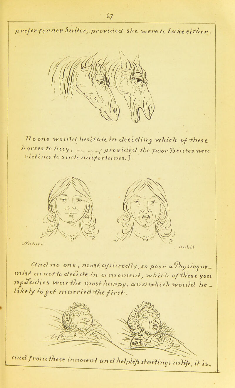 67 prefei-forher Sitiiov, provided she were -fo let he eitA ei-. 11 o one vroxild hesitcdt in decidin j> which ofthest. horses to buy, ^provided Mc potrrfteuUs were victims to S nch misf0riii?ies, ) Chief no one , molt ctjsitrtdly, so poor ci^Physiogut)-. ?tt«5t* cti no+io decide in ct niort^eni^ which ofihe\e you rifJciclit\ VYcaihe yjiosf-Actppy, cm cl which would he _