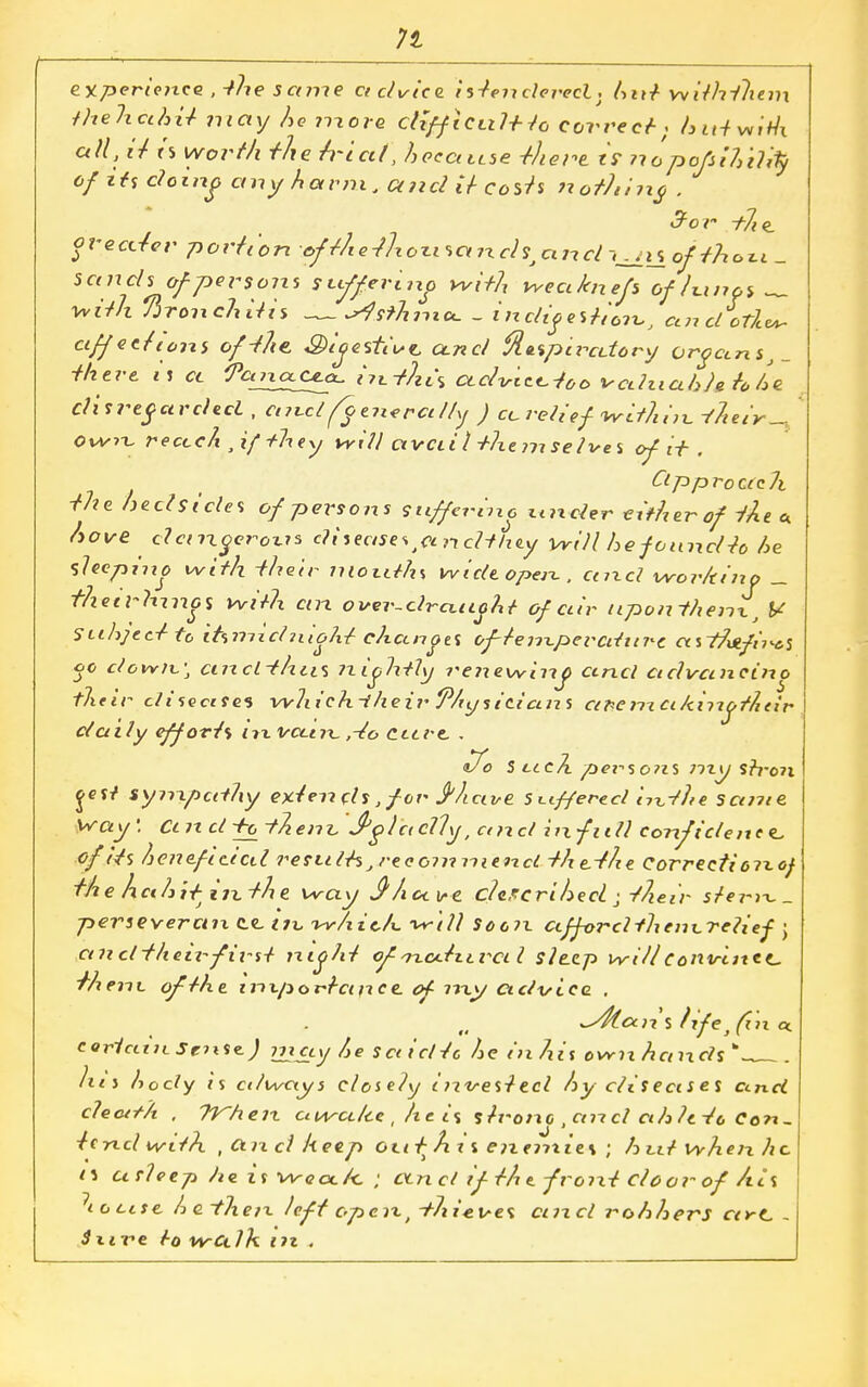 n experience , -the same advice istendejvcl, tmtwiihiliem thehahit may he more difficult to carreer; hitivridx all, itis worth -the hricti\ hoccntse there is ?io pofsilfdily ofits doing anyhavni. and if costs not)iin$ . 5or -tlte. orecder portion e>fthetlioxisctnchjancl-t^1xsofthoi.i. sands of persons siiffermo with weaknefs of Linos ~_ with bronchitis ^.^sthma. _ indigestion, ecu d otl^ ciffetttons of the, <g>lj>e stive a_nd $&spircdory orgctns,_ ■there is ct (Pcmac^ i?xthi\ ctclirtcctoo Xrcduuhh h he disregarded , cnvd fg enerci tly ) ccrdief <*ritln n. tJieiy owx, reccc/t Jf tliey will ctvciil themselves of it . Clpproueh -the bedsides of persons suffering under either of tAe « hove dcnxgei-oxis diseases ^mdtliey will he found-to he deeping with -their months wicttopeix. unci workino - thet latinos with cm over-draught of air up on-them[ V Suhjec-tto itsrmel night chctnots of temperature, ctstfiefn^s go down,-, cinclthas nightly renewing and advancing their diseases whieh~iheir Physicians aremakingf/ieir daily efforts ixx vcaix. ,to etc re. . sfo Stick persons my stron ^est sympathy exteri ds, for J'have 5 differed mthe same Way'. Cind+o-tTiem, J'gladly, and infidl confidence of its hene.fic.icU results, recommend thcthe Correeti oixof the hah it iix -the 'way J'Actwe chscriheel j t/iei'r stern,, persevercm ct in, -w/iiclx. -will Socix affordthenxrdief j an d th eiv first night of <na.tzt.i-ci I sleep will Convince, thenx of the importance, of my cidvica . ^4tans life, fin ex curiam Sense.) may he said to he in his own hands hn body is always closely iixvestecl hy diseases and cletuth , TKheix awake , he. is strono , cm d ah It to Con - tend with. , and keep otit k is enemies ; hxil when he is u deep he is vvcoc/c ; ctn cl if th e. front cl o or of his Recife hethetx left opetx t thieues cnxcl rohhers cirt, - Sure to wcxlh in .