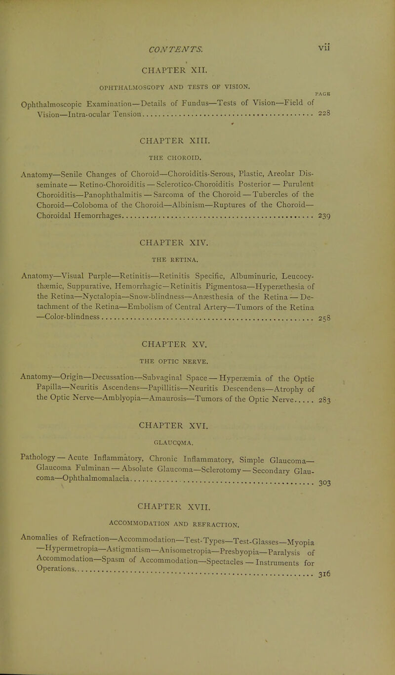 CHAPTER XII. OPHTHALMOSCOPY AND TESTS OF VISION. I'ACB Ophthalmoscopic Examination—Details of Fundus—Tests of Vision—Field of Vision—Intra-ocular Tension 228 CHAPTER XIII. THE CHOROID. Anatomy—Senile Changes of Choroid—Choroiditis-Serous, Plastic, Areolar Dis- seminate — Retino-Choroiditis — Sclerotico-Choroiditis Posterior — Purulent Choroiditis—Panophthalmitis — Sarcoma of the Choroid — Tubercles of the Choroid—Coloboma of the Choroid—Albinism—Ruptures of the Choroid— Choroidal Hemorrhages 239 CHAPTER XIV. THE RETINA. Anatomy—Visual Purple—Retinitis—Retinitis Specific, Albuminuric, Leucocy- thffimic, Suppurative, Hemorrhagic—Retinitis Pigmentosa—Hypersethesia of the Retina—Nyctalopia—Snow-blindness—Anesthesia of the Retina — De- tachment of the Retina—Embolism of Central Artery—Tumors of the Retina —Color-blindness 258 CHAPTER XV. THE OPTIC NERVE. Anatomy—Origin—Decussation—Subvaginal Space — Hyperasmia of the Optic Papilla—Neuritis Ascendens—Papillitis—Neuritis Descendens—Atrophy of the Optic Nerve—Amblyopia—Amaurosis—Tumors of the Optic Nerve 283 CHAPTER XVI. GLAUCQMA. Pathology — Acute Inflammktory, Chronic Inflammatory, Simple Glaucoma- Glaucoma Fulminan —Absolute Glaucoma—Sclerotomy —Secondary Glau- coma—Ophthalmomalacia 303 CHAPTER XVII. ACCOMMODATION AND REFRACTION. Anomalies of Refraction-Accommodation-Test-Types-Test-Glasses-Myopia —Hypermetropia—Astigmatism—Anisometropia—Presbyopia—Paralysis of Accommodation—Spasm of Accommodation—Spectacles — Instruments for Operations , 316