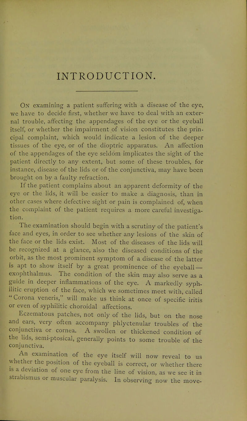 INTRODUCTION. On examining a patient suffering with a disease of the eye, we have to decide first, whether we have to deal with an exter- nal trouble, affecting the appendages of the eye or the eyeball itself, or whether the impairment of vision constitutes the prin- cipal complaint, which would indicate a lesion of the deeper tissues of the eye, or of the dioptric apparatus. An affection of the appendages of the eye seldom implicates the sight of the patient directly to any extent, but some of these troubles, for instance, disease of the lids or of the conjunctiva, may have been brought on by a faulty refraction. If the patient complains about an apparent deformity of the eye or the lids, it will be easier to make a diagnosis, than in other cases where defective sight or pain is complained of, when the complaint of the patient requires a more careful investiga- tion. The examination should begin with a scrutiny of the patient's face and eyes, in order to see whether any lesions of the skin of the face or the lids exist. Most of the diseases of the lids will be recognized at a glance, also the diseased conditions of the orbit, as the most prominent symptom of a disease of the latter is apt to show itself by a great prominence of the eyeball — exophthalmus. The condition of the skin may also serve as a guide in deeper inflammations of the eye. A markedly syph- ilitic eruption of the face, which we sometimes meet with, called  Corona veneris, will make us think at once of specific iritis or even of syphilitic choroidal affections. Eczematous patches, not only of the lids, but on the nose and ears, very often accompany phlyctenular troubles of the conjunctiva or cornea. A swollen or thickened condition of the lids, semi-ptosical, generally points to some trouble of the conjunctiva. An examination of the eye itself will now reveal to us whether the position of the eyeball is correct, or whether there IS a deviation of one eye from the line of vision, as we see it in strabismus or muscular paralysis. In observing now the move-