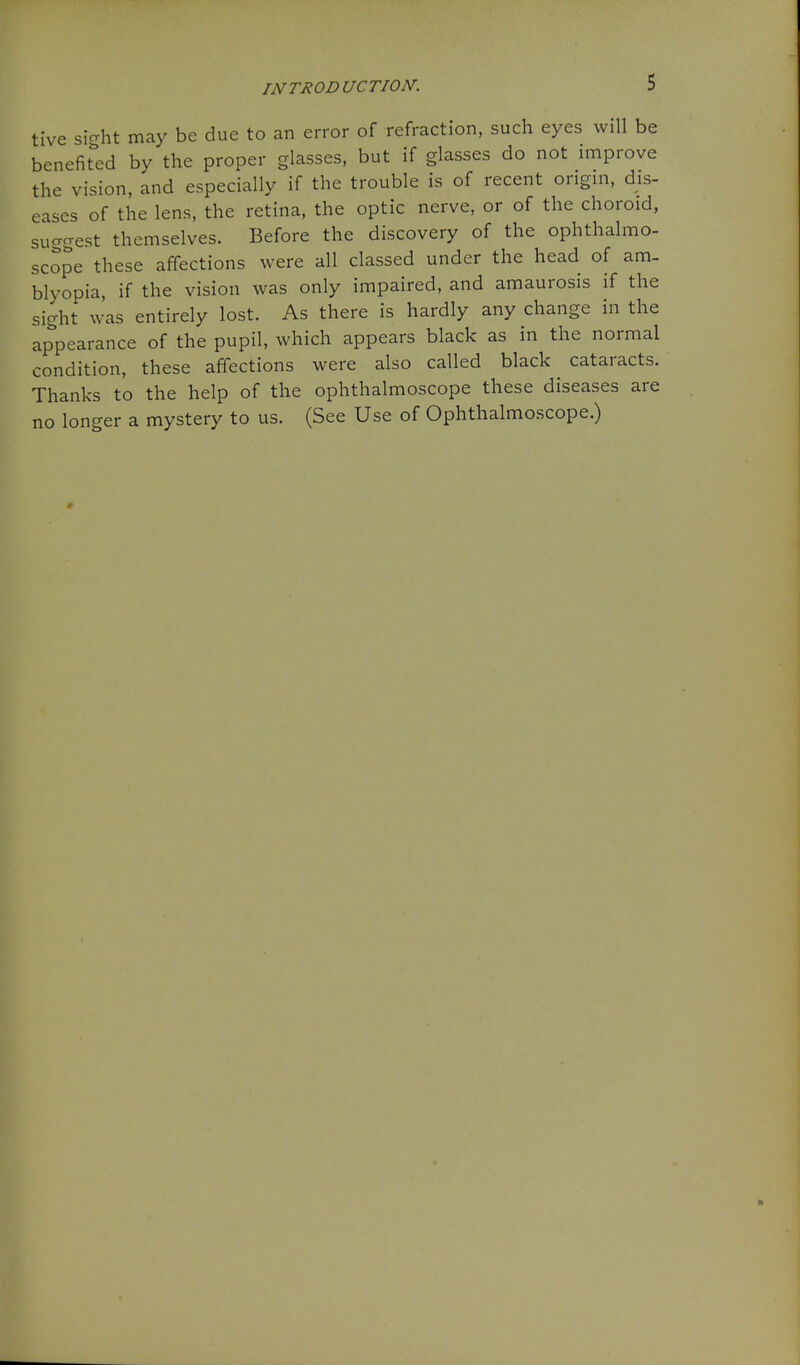 tlve siVht may be due to an error of refraction, such eyes will be benefitted by the proper glasses, but if glasses do not improve the vision, and especially if the trouble is of recent origin, dis- eases of the lens, the retina, the optic nerve, or of the choroid, sucrcrest thcmselvcs. Before the discovery of the ophthalmo- scope these affections were all classed under the head of am. blyopia, if the vision was only impaired, and amaurosis if the sight was entirely lost. As there is hardly any change in the appearance of the pupil, which appears black as in the normal condition, these affections were also called black cataracts. Thanks to the help of the ophthalmoscope these diseases are no longer a mystery to us. (See Use of Ophthalmoscope.)