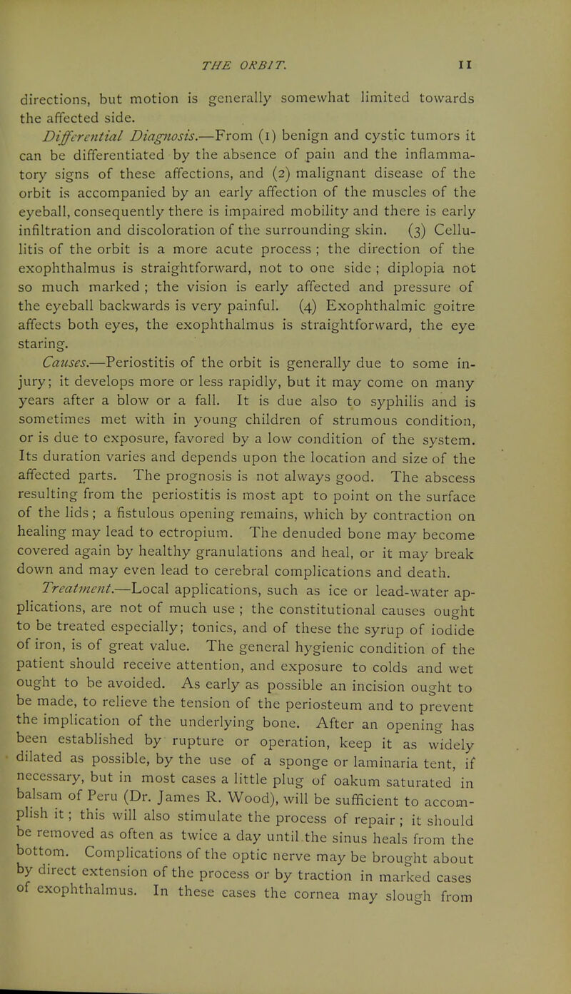 directions, but motion is generally somewhat limited towards the affected side. Differential Diagnosis.—From (i) benign and cystic tumors it can be differentiated by the absence of pain and the inflamma- tory signs of these affections, and (2) malignant disease of the orbit is accompanied by an early affection of the muscles of the eyeball, consequently there is impaired mobility and there is early infiltration and discoloration of the surrounding skin. (3) Cellu- litis of the orbit is a more acute process ; the direction of the exophthalmus is straightforward, not to one side ; diplopia not so much marked ; the vision is early affected and pressure of the eyeball backwards is very painful. (4) Exophthalmic goitre affects both eyes, the exophthalmus is straightforward, the eye staring. Causes.—Periostitis of the orbit is generally due to some in- jury; it develops more or less rapidly, but it may come on many years after a blow or a fall. It is due also to syphilis and is sometimes met with in young children of strumous condition, or is due to exposure, favored by a low condition of the system. Its duration varies and depends upon the location and size of the affected parts. The prognosis is not always good. The abscess resulting from the periostitis is most apt to point on the surface of the hds; a fistulous opening remains, which by contraction on healing may lead to ectropium. The denuded bone may become covered again by healthy granulations and heal, or it may break down and may even lead to cerebral complications and death. Treatment.—Local applications, such as ice or lead-water ap- plications, are not of much use ; the constitutional causes ought to be treated especially; tonics, and of these the syrup of iodide of iron, is of great value. The general hygienic condition of the patient should receive attention, and exposure to colds and wet ought to be avoided. As early as possible an incision ought to be made, to relieve the tension of the periosteum and to prevent the implication of the underlying bone. After an opening has been established by rupture or operation, keep it as widely dilated as possible, by the use of a sponge or laminaria tent, if necessary, but in most cases a little plug of oakum saturated' in balsam of Peru (Dr. James R. Wood), will be sufficient to accom- plish it; this will also stimulate the process of repair ; it should be removed as often as twice a day until.the sinus heals from the bottom. CompHcations of the optic nerve may be brought about by direct extension of the process or by traction in marked cases of exophthalmus. In these cases the cornea may slough from