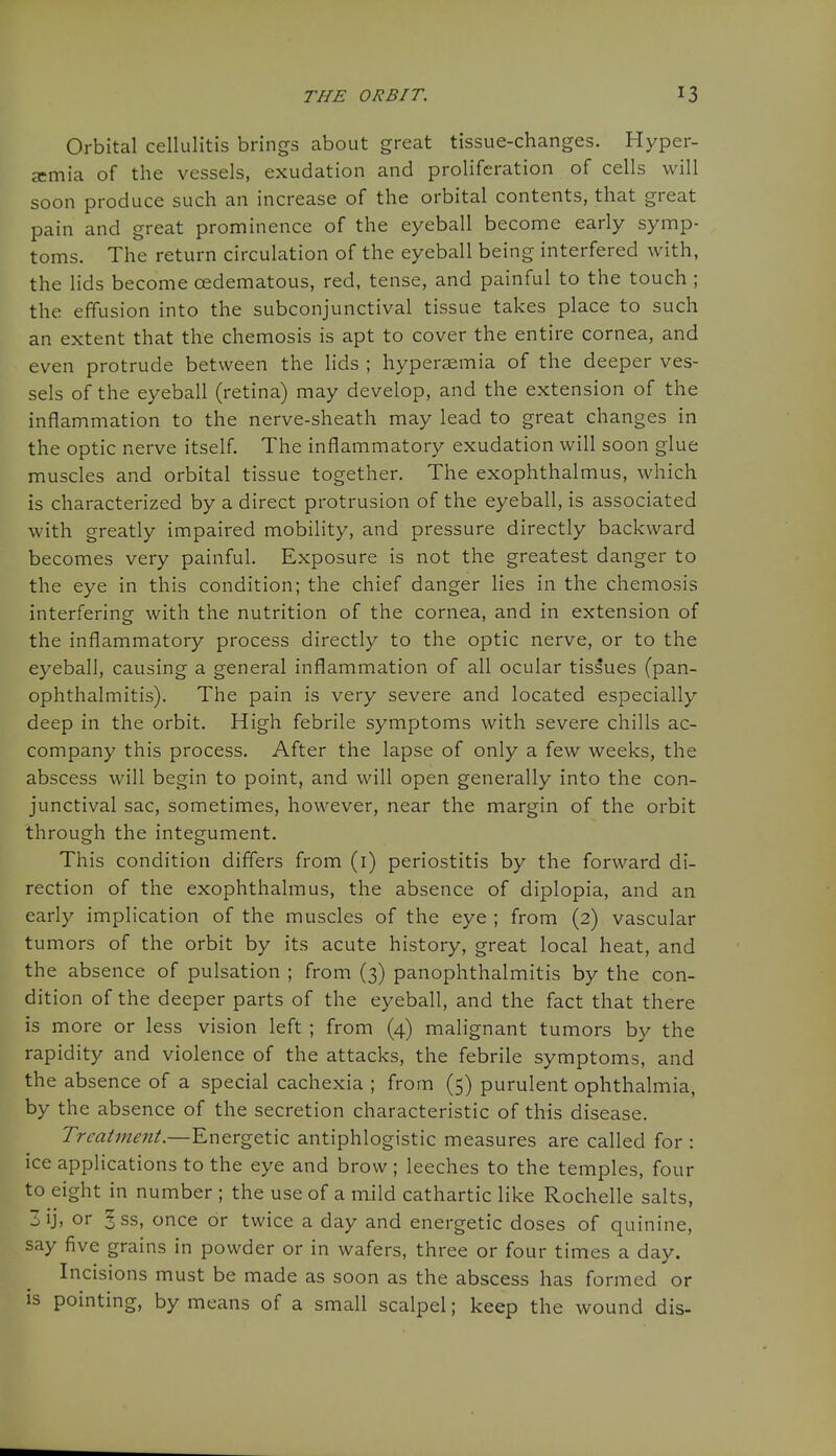 Orbital cellulitis brings about great tissue-changes. Hyper- aemia of the vessels, exudation and proliferation of cells will soon produce such an increase of the orbital contents, that great pain and great prominence of the eyeball become early symp- toms. The return circulation of the eyeball being interfered with, the lids become cedematous, red, tense, and painful to the touch ; the effusion into the subconjunctival tissue takes place to such an extent that the chemosis is apt to cover the entire cornea, and even protrude between the lids ; hyperaemia of the deeper ves- sels of the eyeball (retina) may develop, and the extension of the inflammation to the nerve-sheath may lead to great changes in the optic nerve itself. The inflammatory exudation will soon glue muscles and orbital tissue together. The exophthalmus, which is characterized by a direct protrusion of the eyeball, is associated with greatly impaired mobility, and pressure directly backward becomes very painful. Exposure is not the greatest danger to the eye in this condition; the chief danger lies in the chemosis interfering with the nutrition of the cornea, and in extension of the inflammatory process directly to the optic nerve, or to the eyeball, causing a general inflammation of all ocular tissues (pan- ophthalmitis). The pain is very severe and located especially deep in the orbit. High febrile symptoms with severe chills ac- company this process. After the lapse of only a few weeks, the abscess will begin to point, and will open generally into the con- junctival sac, sometimes, however, near the margin of the orbit through the integument. This condition differs from (i) periostitis by the forward di- rection of the exophthalmus, the absence of diplopia, and an early implication of the muscles of the eye ; from (2) vascular tumors of the orbit by its acute history, great local heat, and the absence of pulsation ; from (3) panophthalmitis by the con- dition of the deeper parts of the eyeball, and the fact that there is more or less vision left ; from (4) malignant tumors by the rapidity and violence of the attacks, the febrile symptoms, and the absence of a special cachexia ; from (5) purulent ophthalmia, by the absence of the secretion characteristic of this disease. Treatment.—Energetic antiphlogistic measures are called for : ice applications to the eye and brow; leeches to the temples, four to eight in number ; the use of a mild cathartic like Rochelle salts, 3 ij, or ? ss, once or twice a day and energetic doses of quinine, say five grains in powder or in wafers, three or four times a day. Incisions must be made as soon as the abscess has formed or IS pointing, by means of a small scalpel; keep the wound dis-