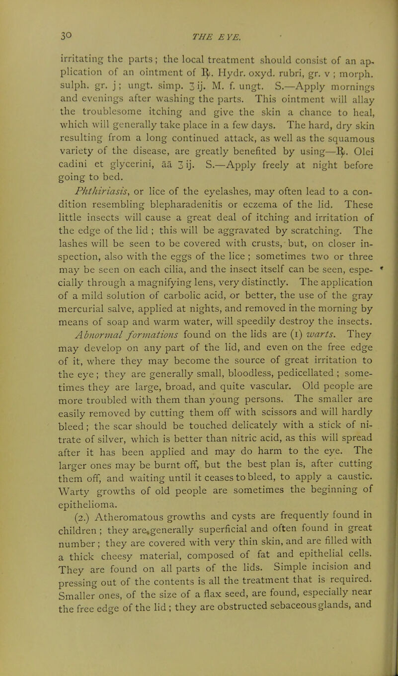 irritating the parts; the local treatment should consist of an ap, plication of an ointment of I^. Hydr. oxyd. rubri, gr. v ; morph. sulph. gr. j; ungt. simp. 3 ij. M. f. ungt. S.—Apply mornings and evenings after washing the parts. This ointment will allay the troublesome itching and give the skin a chance to heal, which will generally take place in a few days. The hard, dry skin resulting from a long continued attack, as well as the squamous variety of the disease, are greatly benefited by using—I^. Olei cadiui et glycerini, aa 3 ij. S.—Apply freely at night before going to bed. Phthiriasis, or lice of the eyelashes, may often lead to a con- dition resembling blepharadenitis or eczema of the lid. These little insects will cause a great deal of itching and irritation of the edge of the lid ; this will be aggravated by scratching. The lashes will be seen to be covered with crusts, but, on closer in- spection, also with the eggs of the lice ; sometimes two or three may be seen on each cilia, and the insect itself can be seen, espe- • cially through a magnifying lens, very distinctly. The application of a mild solution of carbolic acid, or better, the use of the gray mercurial salve, applied at nights, and removed in the morning by means of soap and warm water, will speedily destroy the insects. Abnormal formations found on the lids are (i) warts. They may develop on any part of tlie lid, and even on the free edge of it, where they may become the source of great irritation to the eye ; they are generally small, bloodless, pedicellated ; some- times they are large, broad, and quite vascular. Old people are more troubled with them than young persons. The smaller are easily removed by cutting them off with scissors and will hardly bleed ; the scar should be touched delicately with a stick of ni- trate of silver, which is better than nitric acid, as this will spread after it has been applied and may do harm to the eye. The larger ones may be burnt off, but the best plan is, after cutting them off, and waiting until it ceases to bleed, to apply a caustic. Warty growths of old people are sometimes the beginning of epithelioma. (2.) Atheromatous growths and cysts are frequently found in children ; they are,generally superficial and often found in great number; they are covered with very thin skin, and are filled with a thick cheesy material, composed of fat and epithelial cells. They are found on all parts of the lids. Simple incision and pressing out of the contents is all the treatment that is required. Smaller ones, of the size of a flax seed, are found, especially near the free edge of the lid ; they are obstructed sebaceous glands, and