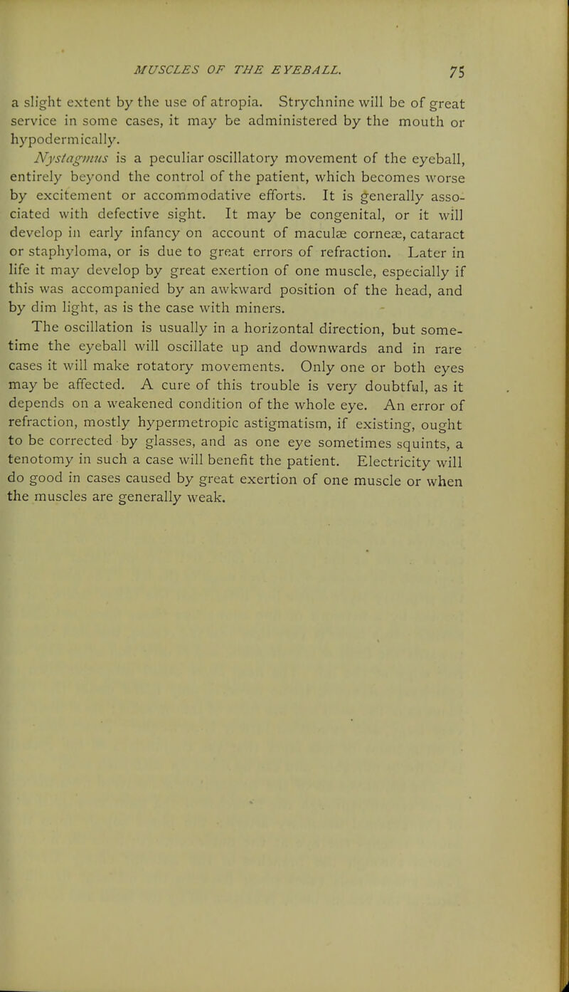 a slight extent by the use of atropia. Strychnine will be of great service in some cases, it may be administered by the mouth or hypodermically. Nystagmus is a peculiar oscillatory movement of the eyeball, entirely beyond the control of the patient, which becomes worse by excitement or accommodative efforts. It is generally asso- ciated with defective sight. It may be congenital, or it will develop in early infancy on account of maculae corneae, cataract or staphyloma, or is due to great errors of refraction. Later in life it may develop by great exertion of one muscle, especially if this was accompanied by an awkward position of the head, and by dim light, as is the case with miners. The oscillation is usually in a horizontal direction, but some- time the eyeball will oscillate up and downwards and in rare cases it will make rotatory movements. Only one or both eyes may be affected. A cure of this trouble is very doubtful, as it depends on a weakened condition of the whole eye. An error of refraction, mostly hypermetropic astigmatism, if existing, ought to be corrected by glasses, and as one eye sometimes squints, a tenotomy in such a case will benefit the patient. Electricity will do good in cases caused by great exertion of one muscle or when the muscles are generally weak.