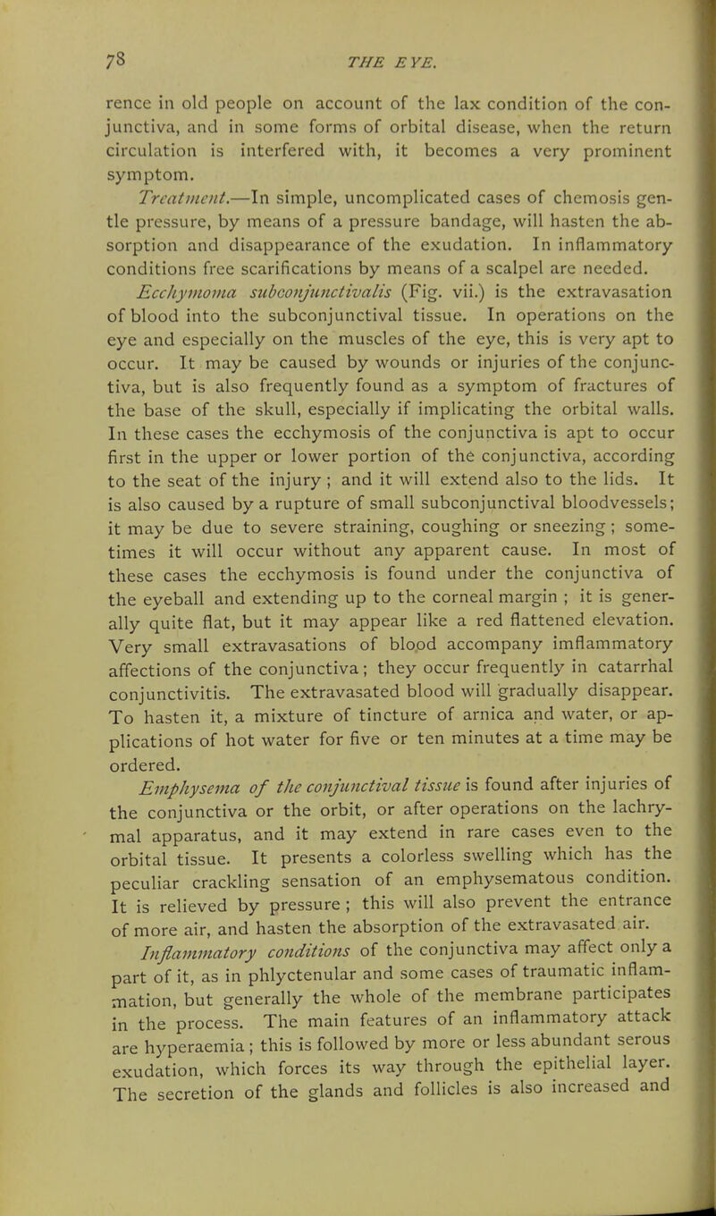 rence in old people on account of the lax condition of the con- junctiva, and in some forms of orbital disease, when the return circulation is interfered with, it becomes a very prominent symptom. Treatment.—In simple, uncomplicated cases of chemosis gen- tle pressure, by means of a pressure bandage, will hasten the ab- sorption and disappearance of the exudation. In inflammatory conditions free scarifications by means of a scalpel are needed. EccJiymoma subGonjunctivalis (Fig. vii.) is the extravasation of blood into the subconjunctival tissue. In operations on the eye and especially on the muscles of the eye, this is very apt to occur. It may be caused by wounds or injuries of the conjunc- tiva, but is also frequently found as a symptom of fractures of the base of the skull, especially if implicating the orbital walls. In these cases the eccliymosis of the conjunctiva is apt to occur first in the upper or lower portion of the conjunctiva, according to the seat of the injury ; and it will extend also to the lids. It is also caused by a rupture of small subconjunctival bloodvessels; it may be due to severe straining, coughing or sneezing; some- times it will occur without any apparent cause. In most of these cases the ecchymosis is found under the conjunctiva of the eyeball and extending up to the corneal margin ; it is gener- ally quite flat, but it may appear like a red flattened elevation. Very small extravasations of blood accompany imflammatory affections of the conjunctiva; they occur frequently in catarrhal conjunctivitis. The extravasated blood will gradually disappear. To hasten it, a mixture of tincture of arnica and water, or ap- plications of hot water for five or ten minutes at a time may be ordered. Emphysema of the conjunctival tissue is found after injuries of the conjunctiva or the orbit, or after operations on the lachry- mal apparatus, and it may extend in rare cases even to the orbital tissue. It presents a colorless swelling which has the peculiar crackling sensation of an emphysematous condition. It is relieved by pressure ; this will also prevent the entrance of more air, and hasten the absorption of the extravasated air. Inflammatory conditions of the conjunctiva may affect only a part of it, as in phlyctenular and some cases of traumatic inflam- mation, but generally the whole of the membrane participates in the process. The main features of an inflammatory attack are hyperaemia ; this is followed by more or less abundant serous exudation, which forces its way through the epithelial layer. The secretion of the glands and follicles is also increased and