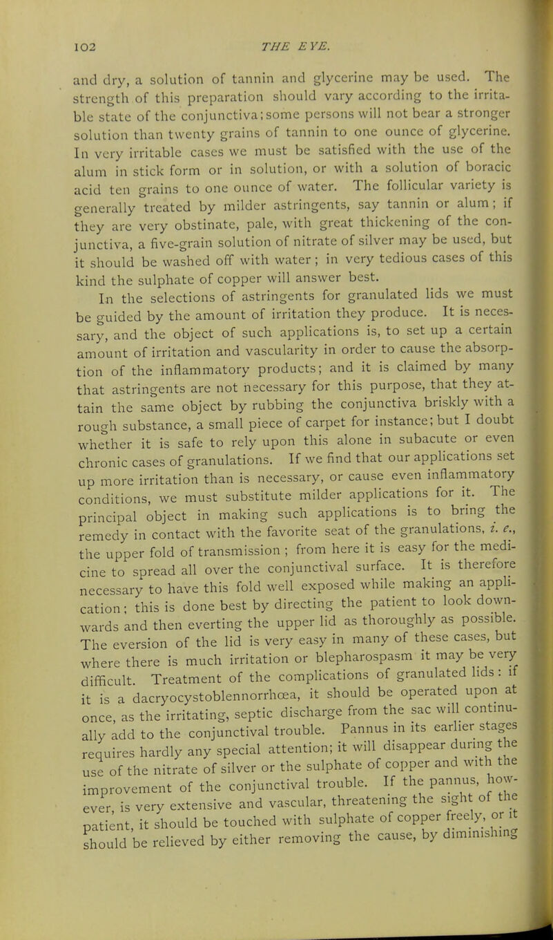 and dry, a solution of tannin and glycerine may be used. The strength of this preparation should vary according to the irrita- ble state of the conjunctiva;some persons will not bear a stronger solution than twenty grains of tannin to one ounce of glycerine. In very irritable cases we must be satisfied with the use of the alum in stick form or in solution, or with a solution of boracic acid ten grains to one ounce of water. The follicular variety is generally treated by milder astringents, say tannin or alum; if they are very obstinate, pale, with great thickening of the con- junctiva, a five-grain solution of nitrate of silver may be used, but it should be washed off with water; in very tedious cases of this kind the sulphate of copper will answer best. In the selections of astringents for granulated lids we must be guided by the amount of irritation they produce. It is neces- sary, and the object of such applications is, to set up a certain amount of irritation and vascularity in order to cause the absorp- tion of the inflammatory products; and it is claimed by many that astringents are not necessary for this purpose, that they at- tain the same object by rubbing the conjunctiva briskly with a rough substance, a small piece of carpet for instance; but I doubt whether it is safe to rely upon this alone in subacute or even chronic cases of granulations. If we find that our applications set up more irritation than is necessary, or cause even inflammatory conditions, we must substitute milder applications for it. The principal object in making such applications is to bring the remedy in contact with the favorite seat of the granulations, i. e., the upper fold of transmission ; from here it is easy for the medi- cine to spread all over the conjunctival surface. It is therefore necessary to have this fold well exposed while making an appli- cation; this is done best by directing the patient to look down- wards and then everting the upper lid as thoroughly as possible. The eversion of the lid is very easy in many of these cases, but where there is much irritation or blepharospasm it may be very difficult Treatment of the compHcations of granulated lids: if it is a dacryocystoblennorrhoea, it should be operated upon at once, as the irritating, septic discharge from the sac will continu- ally add to the conjunctival trouble. Pannus in its earlier stages requires hardly any special attention; it will disappear during the use of the nitrate of silver or the sulphate of copper and with the improvement of the conjunctival trouble. If the pannus, how- ever is very extensive and vascular, threatening the sight of the patient, it should be touched with sulphate of copper freely, or it should be relieved by either removing the cause, by diminishing