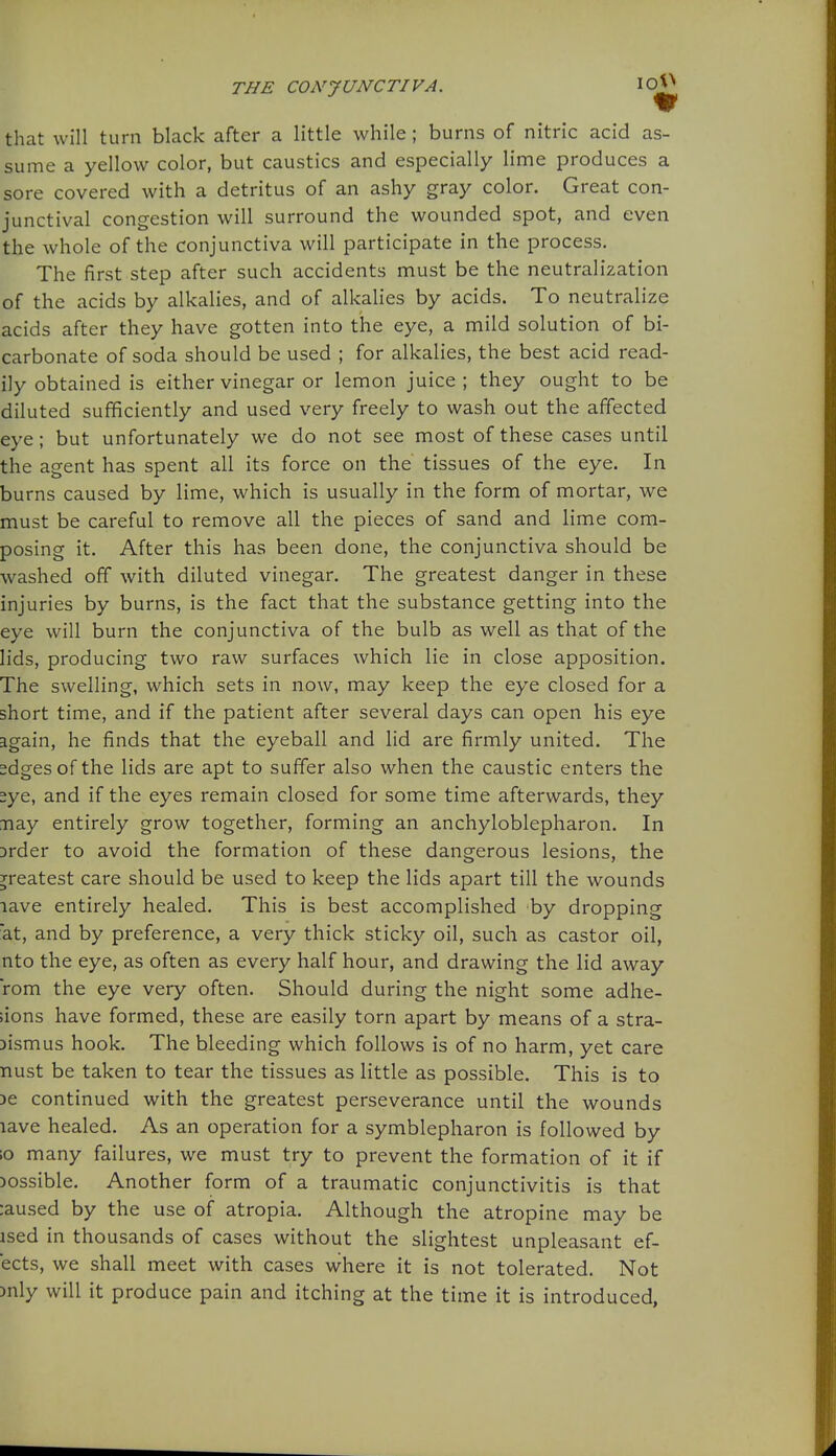 that will turn black after a little while; burns of nitric acid as- sume a yellow color, but caustics and especially lime produces a sore covered with a detritus of an ashy gray color. Great con- junctival congestion will surround the wounded spot, and even the whole of the conjunctiva will participate in the process. The first step after such accidents must be the neutralization of the acids by alkalies, and of alkalies by acids. To neutralize acids after they have gotten into the eye, a mild solution of bi- carbonate of soda should be used ; for alkalies, the best acid read- ily obtained is either vinegar or lemon juice ; they ought to be diluted sufficiently and used very freely to wash out the affected eye; but unfortunately we do not see most of these cases until the agent has spent all its force on the tissues of the eye. In burns caused by lime, which is usually in the form of mortar, we must be careful to remove all the pieces of sand and lime com- posing it. After this has been done, the conjunctiva should be washed off with diluted vinegar. The greatest danger in these injuries by burns, is the fact that the substance getting into the eye will burn the conjunctiva of the bulb as well as that of the lids, producing two raw surfaces which lie in close apposition. The swelling, which sets in now, may keep the eye closed for a short time, and if the patient after several days can open his eye again, he finds that the eyeball and lid are firmly united. The sdges of the lids are apt to suffer also when the caustic enters the 2ye, and if the eyes remain closed for some time afterwards, they Tiay entirely grow together, forming an anchyloblepharon. In Drder to avoid the formation of these dangerous lesions, the 3^reatest care should be used to keep the lids apart till the wounds lave entirely healed. This is best accomplished by dropping at, and by preference, a very thick sticky oil, such as castor oil, nto the eye, as often as every half hour, and drawing the lid away rom the eye very often. Should during the night some adhe- sions have formed, these are easily torn apart by means of a stra- Dismus hook. The bleeding which follows is of no harm, yet care nust be taken to tear the tissues as little as possible. This is to 3e continued with the greatest perseverance until the wounds lave healed. As an operation for a symblepharon is followed by 10 many failures, we must try to prevent the formation of it if jossible. Another form of a traumatic conjunctivitis is that :aused by the use of atropia. Although the atropine may be ised in thousands of cases without the slightest unpleasant ef- ects, we shall meet with cases where it is not tolerated. Not )nly will it produce pain and itching at the time it is introduced,