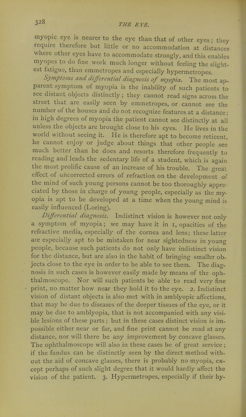 THE EYE. myopic eye is nearer to the eye than that of other eyes ; they require therefore but little or no accommodation at distances where other eyes have to accommodate strongly, and this enables myopes to do fine work much longer without feeling the slight- est fatigue, than emmetropes and especially hypermetropes. Symptoms and differential diagnosis of myopia. The most ap- parent symptom of myopia is the inability of such patients to see distant objects distinctly ; they cannot read signs across the street that are easily seen by emmetropes, or cannot see the number of the houses and do not recognize features at a distance; in high degrees of myopia the patient cannot see distinctly at all unless the objects are brought close to his eyes. He lives in the world without seeing it. He is therefore apt to become reticent, he cannot enjoy or judge about things that other people see much better than he does and resorts therefore frequently to reading and leads the sedentary life of a student, which is again the most prolific cause of an increase of his trouble. The great effect of uncorrected errors of refraction on the development of the mind of such young persons cannot be too thoroughly appre- ciated by those in charge of young people, especially as the my- opia is apt to be developed at a time when the young mind is easily influenced (Loring). Differential diagnosis. Indistinct vision is however not only a symptom of myopia; we may have it in i, opacities of the refractive media, especially of the cornea and lens; these latter are especially apt to be mistaken for near sightedness in young people, because such patients do not only have indistinct vision for the distance, but are also in the habit of bringing smaller ob- jects close to the eye in order to be able to see them. The diag- nosis in such cases is however easily made by means of the oph- thalmoscope. Nor will such patients be able to read very fine print, no matter how near they hold it to the eye. 2. Indistinct vision of distant objects is also met with in amblyopic affections, that may be due to diseases of the deeper tissues of the eye, or it may be due to amblyopia, that is not accompanied with any visi- ble lesions of these parts; but in these cases distinct vision is im- possible either near or far, and fine print cannot be read at any distance, nor will there be any improvement by concave glasses. The ophthalmoscope will also in these cases be of great service ; if the fundus can be distinctly seen by the direct method with- out the aid of concave glasses, there is probably no myopia, ex- cept perhaps of such slight degree that it would hardly affect the vision of the patient. 3. Hypermetropes, especially if their hy-