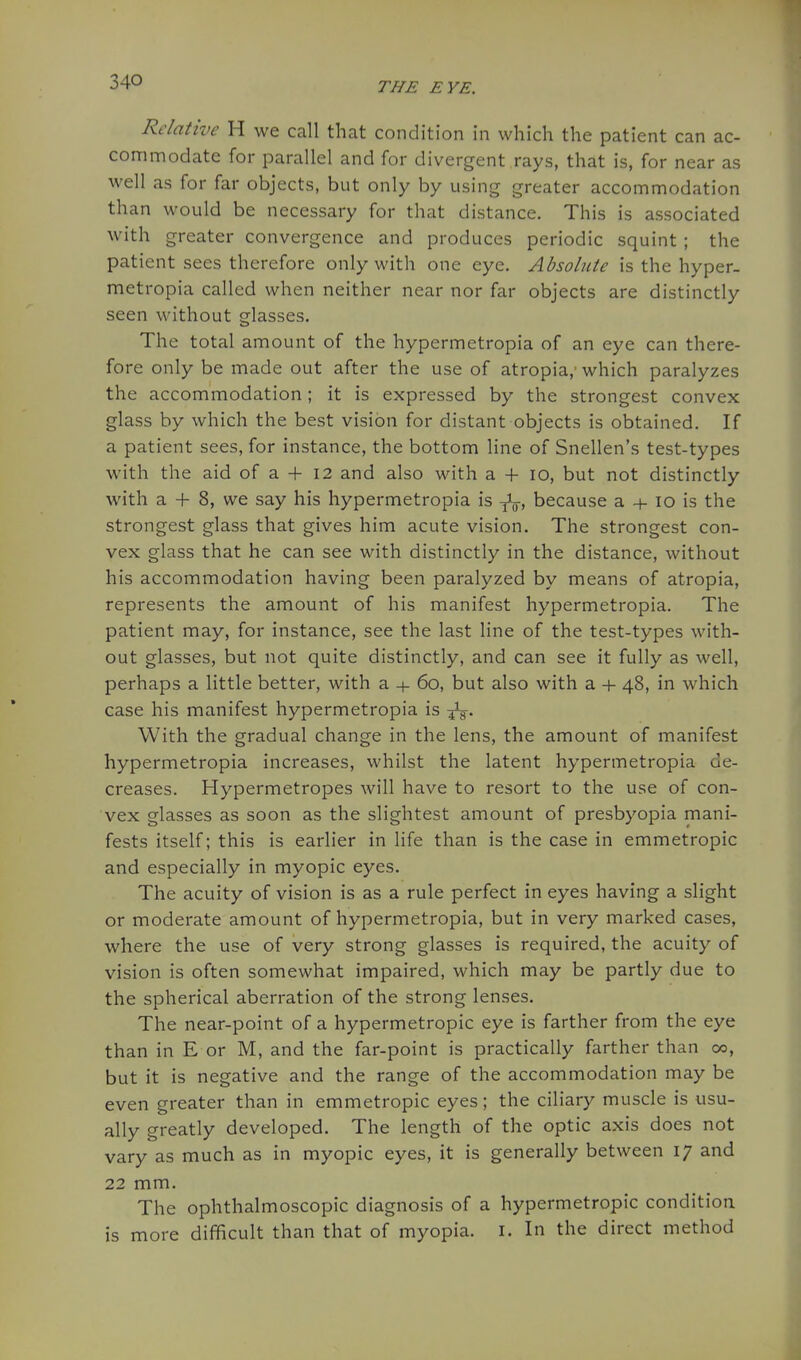 Relative H we call that condition in which the patient can ac- commodate for parallel and for divergent rays, that is, for near as well as for far objects, but only by using greater accommodation than would be necessary for that distance. This is associated with greater convergence and produces periodic squint ; the patient sees therefore only with one eye. Absolute is the hyper- metropia called when neither near nor far objects are distinctly seen without glasses. The total amount of the hypermetropia of an eye can there- fore only be made out after the use of atropia,' which paralyzes the accommodation; it is expressed by the strongest convex glass by which the best vision for distant objects is obtained. If a patient sees, for instance, the bottom line of Snellen's test-types with the aid of a + 12 and also with a -t- 10, but not distinctly with a + 8, we say his hypermetropia is because a + 10 is the strongest glass that gives him acute vision. The strongest con- vex glass that he can see with distinctly in the distance, without his accommodation having been paralyzed by means of atropia, represents the amount of his manifest hypermetropia. The patient may, for instance, see the last line of the test-types with- out glasses, but not quite distinctly, and can see it fully as well, perhaps a little better, with a + 60, but also with a -h 48, in which case his manifest hypermetropia is With the gradual change in the lens, the amount of manifest hypermetropia increases, whilst the latent hypermetropia de- creases. Hypermetropes will have to resort to the use of con- vex glasses as soon as the slightest amount of presbyopia mani- fests itself; this is earlier in life than is the case in emmetropic and especially in myopic eyes. The acuity of vision is as a rule perfect in eyes having a slight or moderate amount of hypermetropia, but in very marked cases, where the use of very strong glasses is required, the acuity of vision is often somewhat impaired, which may be partly due to the spherical aberration of the strong lenses. The near-point of a hypermetropic eye is farther from the eye than in E or M, and the far-point is practically farther than 00, but it is negative and the range of the accommodation may be even greater than in emmetropic eyes; the ciliary muscle is usu- ally greatly developed. The length of the optic axis does not vary as much as in myopic eyes, it is generally between 17 and 22 mm. The ophthalmoscopic diagnosis of a hypermetropic condition is more difficult than that of myopia, i. In the direct method