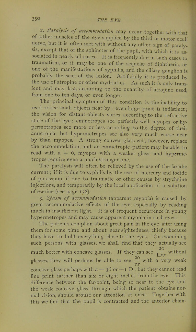 2. Paralysis of accommodation may occur together with that of other muscles of the eye supplied by the third or motor oculi nerve, but it is often met with without any other sign of paraly- sis, except that of the sphincter of the pupil, with which it is as- sociated in nearly all cases. It is frequently due in such cases to traumatism, or it may be one of the sequelae of diphtheria, or one of the manifestations of syphilis, and the ciliary ganglion is probably the seat of the lesion. Artificially it is produced by the use of atropine or other mydriatics. As such it is only trans- ient and may last, according to the quantity of atropine used, from one to ten days, or even longer. The principal symptom of this condition is the inability to read or see small objects near by; even large print is indistinct; the vision for distant objects varies according to the refractive state of the eye ; emmetropes see perfectly well, myopes or hy- permetropes see more or less according to the degree of their ametropia, but hypermetropes see also very much worse near by than myopes. A strong convex glass will, however, replace the accommodation, and an emmetropic patient may be able to read with a + 6, myopes with a weaker glass, and hyperme- tropes require even a much stronger one. The paralysis will often be relieved by the use of the faradic current; if it is due to syphilis by the use of mercury and iodide of potassium, if due to traumatic or other causes by strychnine injections, and temporarily by the local application of a solution of eserine (see page 158). 3. Spasm of accommodation (apparent myopia) is caused by great accommodative effects of the eye, especially by reading much in insufficient light. It is of frequent occurrence in young hypermetropes and may cause apparent myopia in such eyes. The patients complain about great pain in the eye after using them for some time and about near-sightedness, chiefly because they have to hold everything close to the eyes. On examining such persons with glasses, we shall find that they actually see 20 much better with concave glasses. If they can see ^— ^ without 20 glasses, they will perhaps be able to see — with a very weak concave glass perhaps with a — 36 or — i D ; but they cannot read fine print farther than six or eight inches from the eye. This difference between the far-point, being so near to the eye, and the weak concave glass, through which the patient obtains nor- mal vision, should arouse our attention at once. Together with this we find that the pupil is contracted and the anterior cham-