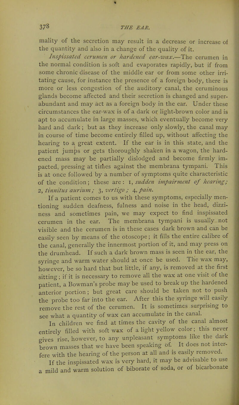 mality of the secretion may result in a decrease or increase of the quantity and also in a change of the quality of it. Inspissated cerumen or Jiardened car-wax.—The cerumen in the normal condition is soft and evaporates rapidly, but if from some chronic disease of the middle ear or from some other irri- tating cause, for instance the presence of a foreign body, there is more or less congestion of the auditory canal, the ceruminous glands become affected and their secretion is changed and super- abundant and may act as a foreign body in the ear. Under these circumstances the ear-wax is of a dark or light-brown color and is apt to accumulate in large masses, which eventually become very hard and dark ; but as they increase only slowly, the canal may in course of time become entirely filled up, without affecting the hearing to a great extent. If the ear is in this state, and the patient jumps or gets thoroughly shaken in a wagon, the hard- ened mass may be partially dislodged and become firmly im- pacted, pressing at times against the membrana tympani. This is at once followed by a number of symptoms quite characteristic of the condition; these are: \, sudden impairment of hearing; 2y ti?tnitus aurium; ^^^ vertigo; pain. If a patient comes to us with these symptoms, especially men- tioning sudden deafness, fulness and noise in the head, dizzi- ness and sometimes pain, we may expect to find inspissated cerumen in the ear. The membrana tympani is usually not visible and the cerumen is in these cases dark brown and can be easily seen by means of the otoscope; it fills the entire calibre of the canal, generally the innermost portion of it, and may press on the drumhead. If such a dark brown mass is seen in the ear, the syringe and warm water should at once be used. The wax may, however, be so hard that but little, if any, is removed at the first sitting; if it is necessary to remove all the wax at one visit of the patient, a Bowman's probe may be used to break up the hardened anterior portion; but great care should be taken not to push the probe too far into the ear. After this the syringe will easily remove the rest of the cerumen. It is sometimes surprising to see what a quantity of wax can accumulate in the canal. In children we find at times the cavity of the canal almost entirely filled with soft wax of a light yellow color; this never gives rise, however, to any unpleasant symptoms like the dark brown masses that we have been speaking of. It does not inter- fere with the hearing of the person at all and is easily removed. If the inspissated wax is very hard, it may be advisable to use a mild and warm solution of biborate of soda, or of bicarbonate